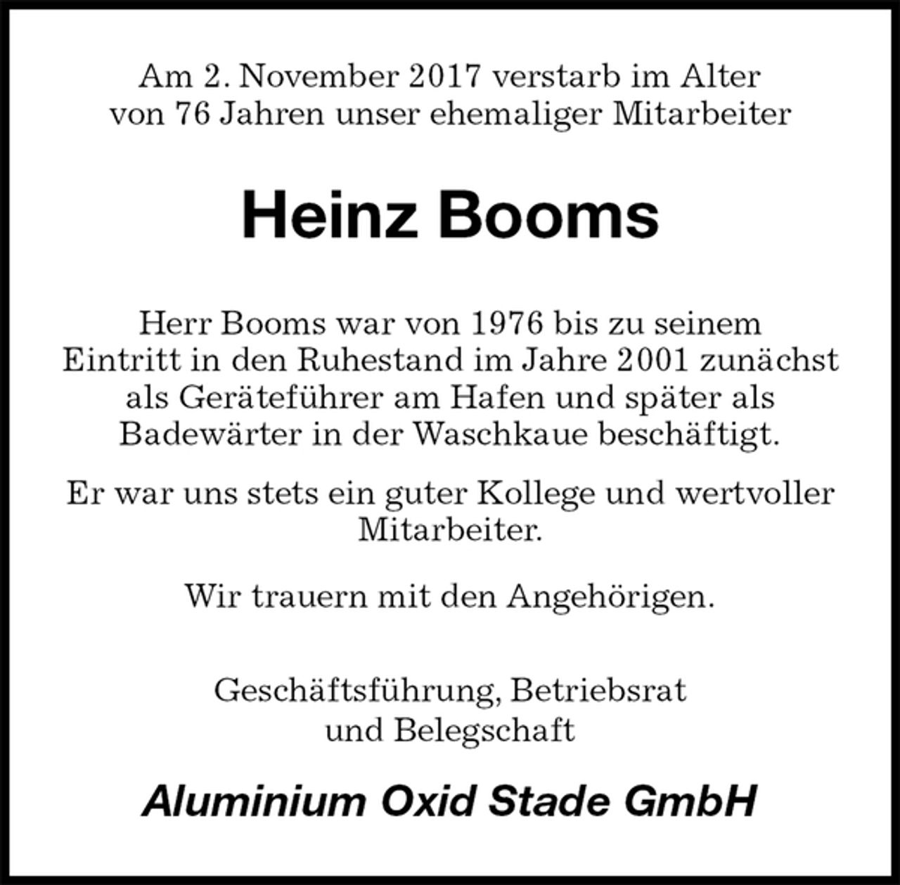 <p>Am 2. November 2017 verstarb im Alter<br />von 76 Jahren unser ehemaliger Mitarbeiter<br />Heinz Booms<br />Herr Booms war von 1976 bis zu seinem<br />Eintritt in den Ruhestand im Jahre 2001 zunächst als Geräteführer am Hafen und später als<br />Badewärter in der Waschkaue beschäftigt.<br />Er war uns stets ein guter Kollege und wertvoller Mitarbeiter.<br />Wir trauern mit den Angehörigen.<br />Geschäftsführung, Betriebsrat<br />und Belegschaft<br />Aluminium Oxid Stade GmbH</p>