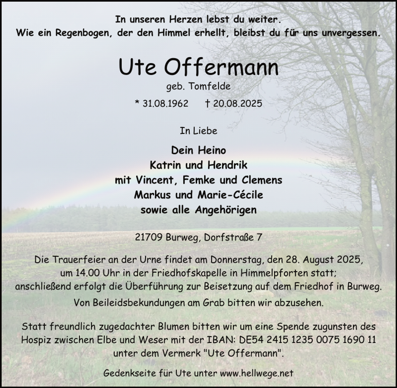 <p>In unseren Herzen lebst du weiter.<br />Wie ein Regenbogen, der den Himmel erhellt, bleibst du für uns unvergessen.</p><p>Ute Offermann<br />geb. Tomfelde</p><p>* 31.08.1962</p><p>† 20.08.2025</p><p>In Liebe</p><p>Dein Heino<br />Katrin und Hendrik<br />mit Vincent, Femke und Clemens<br />Markus und Marie-Cécile<br />sowie alle Angehörigen<br />21709 Burweg, Dorfstraße 7<br />Die Trauerfeier an der Urne findet am Donnerstag, den 28. August 2025,<br />um 14.00 Uhr in der Friedhofskapelle in Himmelpforten statt;<br />anschließend erfolgt die Überführung zur Beisetzung auf dem Friedhof in Burweg.<br />Von Beileidsbekundungen am Grab bitten wir abzusehen.<br />Statt freundlich zugedachter Blumen bitten wir um eine Spende zugunsten des<br />Hospiz zwischen Elbe und Weser mit der IBAN: DE54 2415 1235 0075 1690 11<br />unter dem Vermerk "Ute Offermann".<br />Gedenkseite für Ute unter www.hellwege.net</p>
