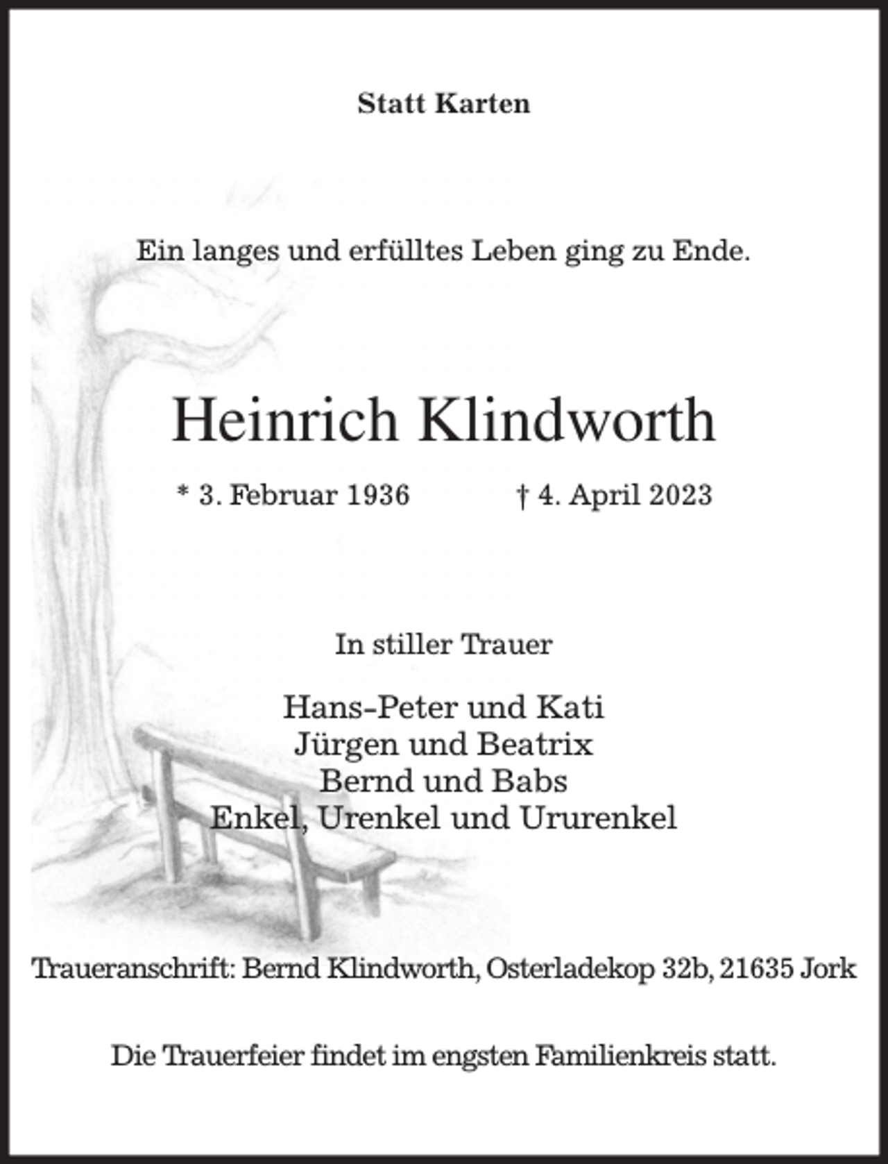 <p>Statt Karten<br />Ein langes und erfülltes Leben ging zu Ende.<br />Heinrich Klindworth<br />* 3. Februar 1936 † 4. April 2023<br />In stiller Trauer</p><p>Hans-Peter und Kati<br />Jürgen und Beatrix<br />Bernd und Babs<br />Enkel, Urenkel und Ururenkel<br />Traueranschrift: Bernd Klindworth, Osterladekop 32b, 21635 Jork</p><p>Die Trauerfeier findet im engsten Familienkreis statt.</p>