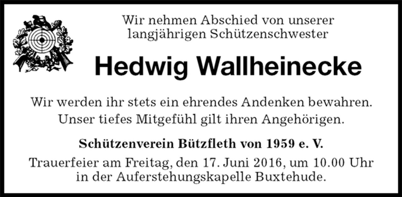 <p>Schützenverein Bützfleth von 1959 e. V.<br />Trauerfeier am Freitag, den 17. Juni 2016, um 10.00 Uhr in der Auferstehungskapelle Buxtehude.<br />Hedwig Wallheinecke<br />Wir werden ihr stets ein ehrendes Andenken bewahren. Unser tiefes Mitgefühl gilt ihren Angehörigen.<br />Wir nehmen Abschied von unserer<br />langjährigen Schützenschwester</p>