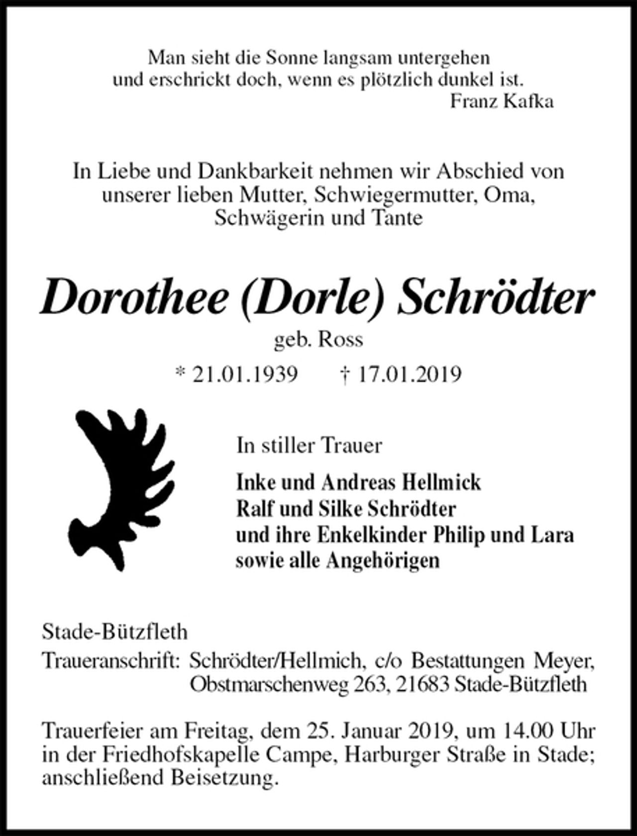 <p>Man sieht die Sonne langsam untergehen<br />und erschrickt doch, wenn es plötzlich dunkel ist.<br />Franz Kafka<br />In Liebe und Dankbarkeit nehmen wir Abschied von<br />unserer lieben Mutter, Schwiegermutter, Oma,<br />Schwägerin und Tante<br />Dorothee (Dorle) Schrödter<br />geb. Ross<br />* 21.01.1939 † 17.01.2019<br />In stiller Trauer<br />Inke und Andreas Hellmick<br />Ralf und Silke Schrödter<br />und ihre Enkelkinder Philip und Lara<br />sowie alle Angehörigen<br />Stade-Bützfleth<br />Traueranschrift: Schrödter/Hellmich, c/o Bestattungen Meyer,<br />Obstmarschenweg 263, 21683 Stade-Bützfleth</p><p>Trauerfeier am Freitag, dem 25. Januar 2019, um 14.00 Uhr<br />in der Friedhofskapelle Campe, Harburger Straße in Stade; anschließend Beisetzung.</p>
