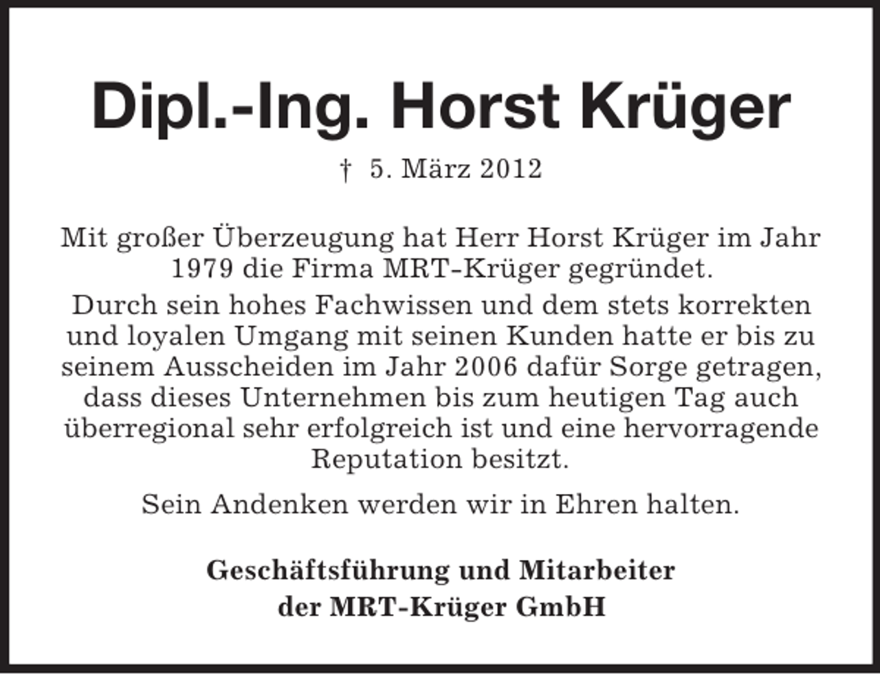 <p>Dipl.-Ing. Horst Krüger<br />† 5. März 2012<br />Mit großer Überzeugung hat Herr Horst Krüger im Jahr<br />1979 die Firma MRT-Krüger gegründet.<br />Durch sein hohes Fachwissen und dem stets korrekten<br />und loyalen Umgang mit seinen Kunden hatte er bis zu<br />seinem Ausscheiden im Jahr 2006 dafür Sorge getragen,<br />dass dieses Unternehmen bis zum heutigen Tag auch<br />überregional sehr erfolgreich ist und eine hervorragende<br />Reputation besitzt.<br />Sein Andenken werden wir in Ehren halten.<br />Geschäftsführung und Mitarbeiter<br />der MRT-Krüger GmbH</p>