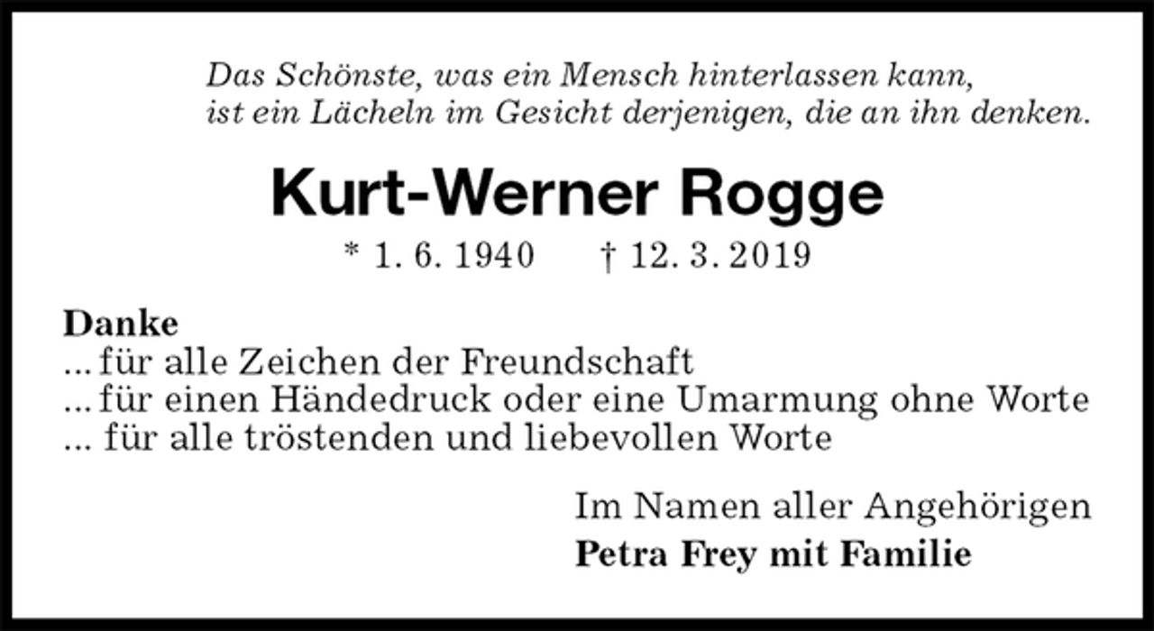 <p>Das Schönste, was ein Mensch hinterlassen kann,<br />ist ein Lächeln im Gesicht derjenigen, die an ihn denken.<br />Kurt-Werner Rogge<br />* 1. 6. 1940 † 12. 3. 2019<br />Danke<br />... für alle Zeichen der Freundschaft<br />... für einen Händedruck oder eine Umarmung ohne Worte<br />... für alle tröstenden und liebevollen Worte<br />Im Namen aller Angehörigen<br />Petra Frey mit Familie</p>