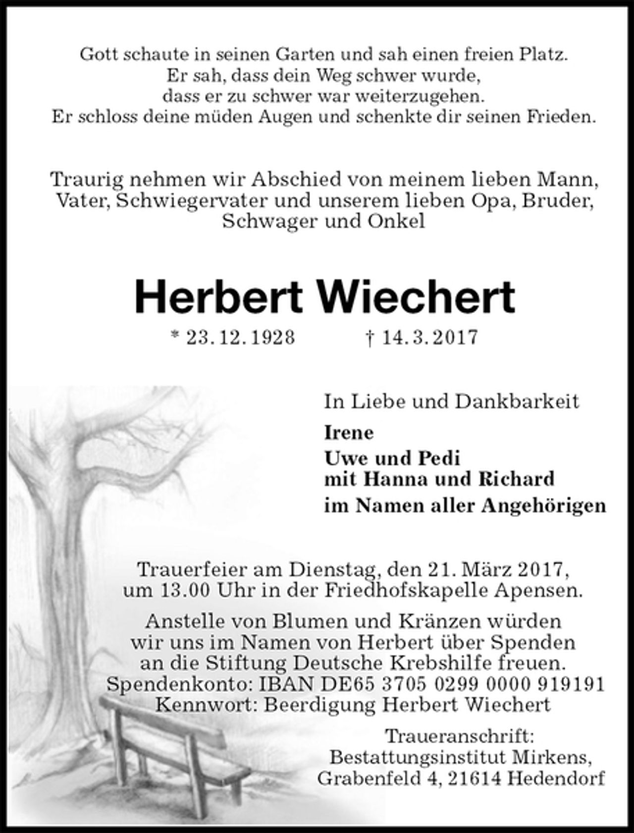 <p>Gott schaute in seinen Garten und sah einen freien Platz.<br />Er sah, dass dein Weg schwer wurde,<br />dass er zu schwer war weiterzugehen.<br />Er schloss deine müden Augen und schenkte dir seinen Frieden.<br />Traurig nehmen wir Abschied von meinem lieben Mann, Vater, Schwiegervater und unserem lieben Opa, Bruder, Schwager und Onkel<br />Herbert Wiechert<br />* 23. 12. 1928 † 14. 3. 2017<br />In Liebe und Dankbarkeit<br />Irene<br />Uwe und Pedi<br />mit Hanna und Richard<br />im Namen aller Angehörigen<br />Trauerfeier am Dienstag, den 21. März 2017,<br />um 13.00 Uhr in der Friedhofskapelle Apensen.<br />Anstelle von Blumen und Kränzen würden<br />wir uns im Namen von Herbert über Spenden<br />an die Stiftung Deutsche Krebshilfe freuen.<br />Spendenkonto: IBAN DE65 3705 0299 0000 919191<br />Kennwort: Beerdigung Herbert Wiechert<br />Traueranschrift:<br />Bestattungsinstitut Mirkens,<br />Grabenfeld 4, 21614 Hedendorf</p>