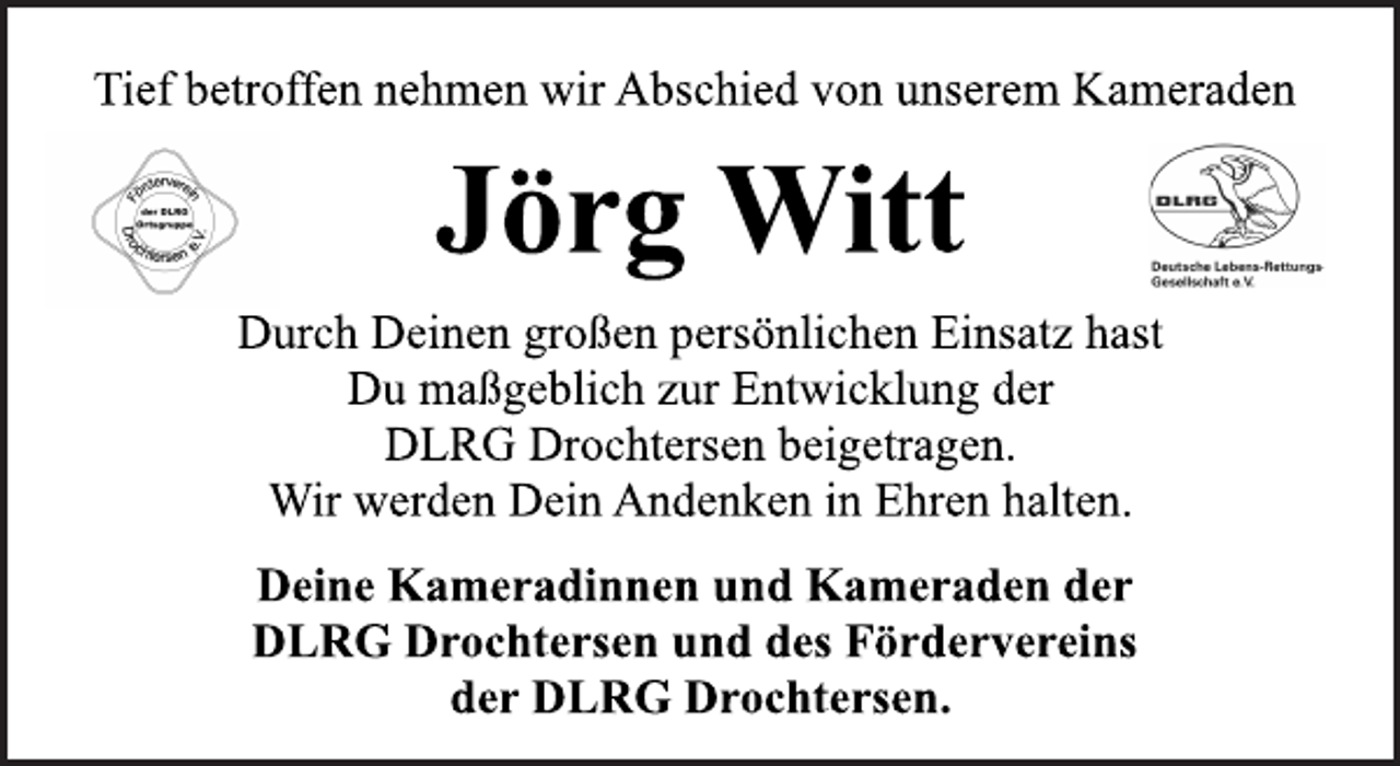 <p>Tief betroffen nehmen wir Abschied von unserem Kameraden<br />Jörg Witt<br />Durch Deinen großen persönlichen Einsatz hast<br />Du maßgeblich zur Entwicklung der<br />DLRG Drochtersen beigetragen.<br />Wir werden Dein Andenken in Ehren halten.<br />Deine Kameradinnen und Kameraden der<br />DLRG Drochtersen und des Fördervereins<br />der DLRG Drochtersen.</p>