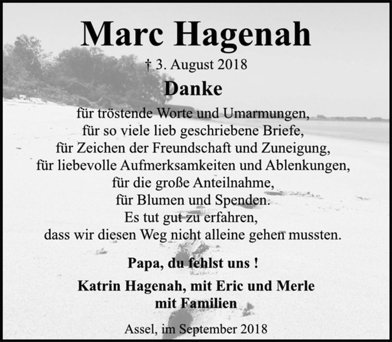 <p>Marc Hagenah<br />† 3. August 2018<br />Danke<br />für tröstende Worte und Umarmungen,<br />für so viele lieb geschriebene Briefe,<br />für Zeichen der Freundschaft und Zuneigung,<br />für liebevolle Aufmerksamkeiten und Ablenkungen,<br />für die große Anteilnahme,<br />für Blumen und Spenden.<br />Es tut gut zu erfahren,<br />dass wir diesen Weg nicht alleine gehen mussten.<br />Papa, du fehlst uns !<br />Katrin Hagenah, mit Eric und Merle<br />mit Familien<br />Assel, im September 2018</p>