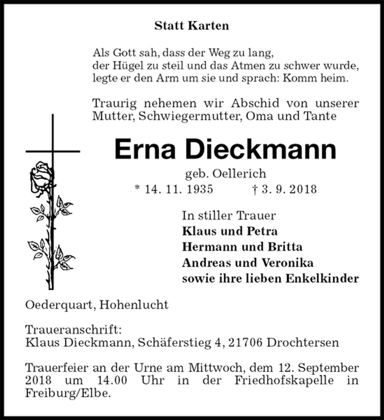 <p>Statt Karten<br />Als Gott sah, dass der Weg zu lang,<br />der Hügel zu steil und das Atmen zu schwer wurde,<br />legte er den Arm um sie und sprach: Komm heim.<br />Traurig nehemen wir Abschid von unserer Mutter, Schwiegermutter, Oma und Tante<br />Erna Dieckmann<br />geb. Oellerich<br />* 14. 11. 1935 † 3. 9. 2018<br />In stiller Trauer<br />Klaus und Petra<br />Hermann und Britta<br />Andreas und Veronika<br />sowie ihre lieben Enkelkinder<br />Oederquart, Hohenlucht</p><p>Traueranschrift:<br />Klaus Dieckmann, Schäferstieg 4, 21706 Drochtersen</p><p>Trauerfeier an der Urne am Mittwoch, dem 12. September 2018 um 14.00 Uhr in der Friedhofskapelle in<br />Freiburg/Elbe.</p>