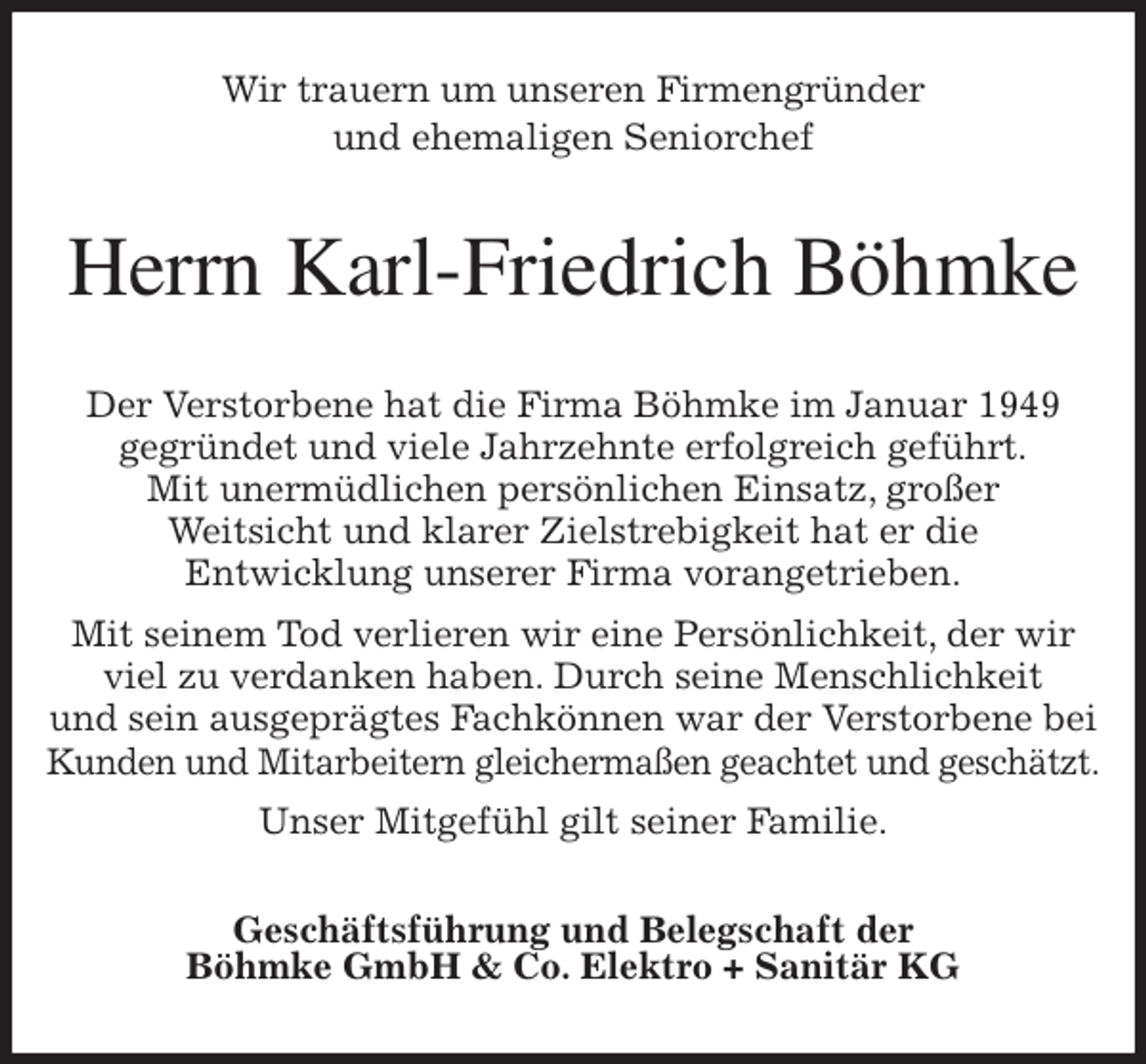 <p>Wir trauern um unseren Firmengründer<br />und ehemaligen Seniorchef<br />Herrn Karl-Friedrich Böhmke<br />Der Verstorbene hat die Firma Böhmke im Januar 1949<br />gegründet und viele Jahrzehnte erfolgreich geführt.<br />Mit unermüdlichen persönlichen Einsatz, großer<br />Weitsicht und klarer Zielstrebigkeit hat er die<br />Entwicklung unserer Firma vorangetrieben.<br />Mit seinem Tod verlieren wir eine Persönlichkeit, der wir viel zu verdanken haben. Durch seine Menschlichkeit<br />und sein ausgeprägtes Fachkönnen war der Verstorbene bei Kunden und Mitarbeitern gleichermaßen geachtet und geschätzt.<br />Unser Mitgefühl gilt seiner Familie.<br />Geschäftsführung und Belegschaft der<br />Böhmke GmbH &amp; Co. Elektro + Sanitär KG</p>