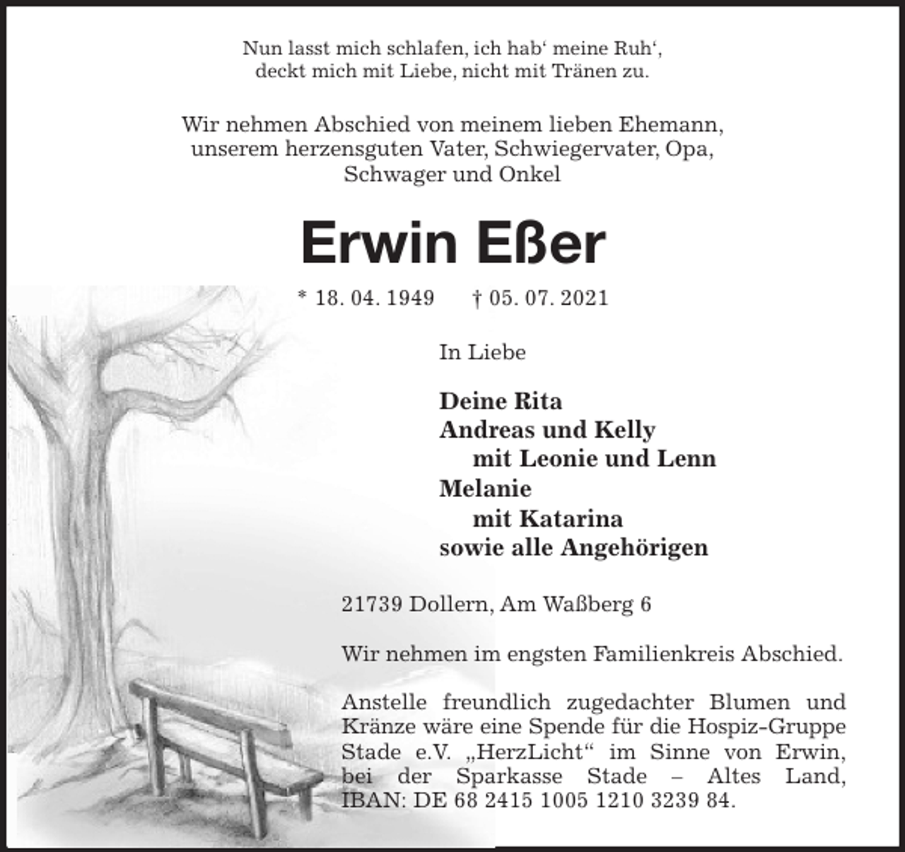 <p>Nun lasst mich schlafen, ich hab' meine Ruh',<br />deckt mich mit Liebe, nicht mit Tränen zu.<br />Wir nehmen Abschied von meinem lieben Ehemann,<br />unserem herzensguten Vater, Schwiegervater, Opa,<br />Schwager und Onkel<br />Erwin Eßer<br />* 18. 04. 1949 † 05. 07. 2021<br />In Liebe</p>
<p>Deine Rita<br />Andreas und Kelly<br />mit Leonie und Lenn<br />Melanie<br />mit Katarina<br />sowie alle Angehörigen<br />21739 Dollern, Am Waßberg 6</p>
<p>Wir nehmen im engsten Familienkreis Abschied.</p>
<p>Anstelle freundlich zugedachter Blumen und Kränze wäre eine Spende für die Hospiz-Gruppe Stade e.V. „HerzLicht“ im Sinne von Erwin,<br />bei der Sparkasse Stade - Altes Land,<br />IBAN: DE 68 2415 1005 1210 3239 84.</p>