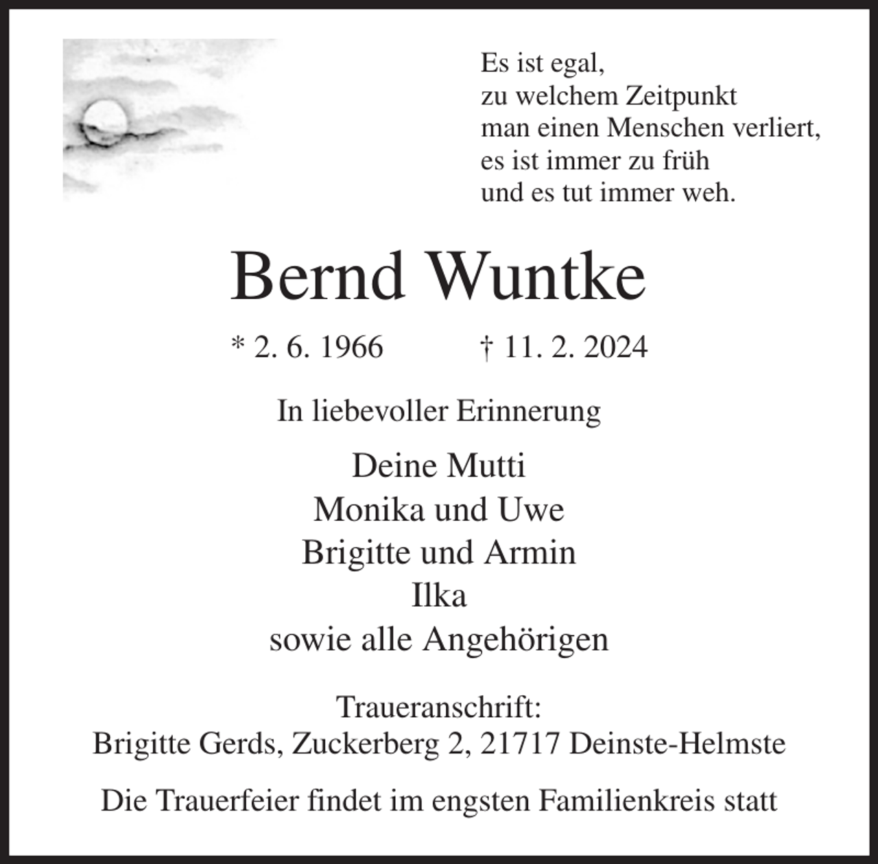 <p>Es ist egal,<br />zu welchem Zeitpunkt<br />man einen Menschen verliert,<br />es ist immer zu früh<br />und es tut immer weh.<br />Bernd Wuntke<br />* 2. 6. 1966 † 11. 2. 2024<br />In liebevoller Erinnerung<br />Deine Mutti<br />Monika und Uwe<br />Brigitte und Armin<br />Ilka<br />sowie alle Angehörigen<br />Traueranschrift:<br />Brigitte Gerds, Zuckerberg 2, 21717 Deinste-Helmste<br />Die Trauerfeier findet im engsten Familienkreis statt</p>