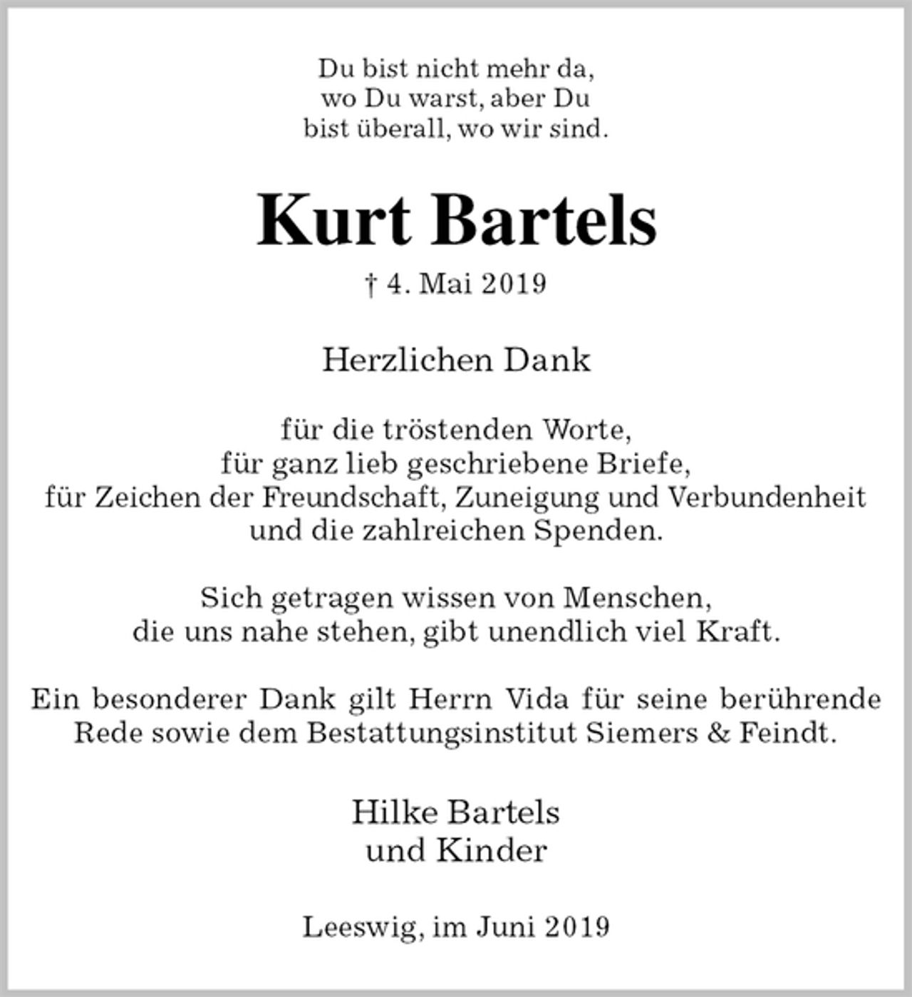 <p>Du bist nicht mehr da,<br />wo Du warst, aber Du<br />bist überall, wo wir sind.<br />Kurt Bartels<br />† 4. Mai 2019<br />Herzlichen Dank</p><p>für die tröstenden Worte,<br />für ganz lieb geschriebene Briefe,<br />für Zeichen der Freundschaft, Zuneigung und Verbundenheit<br />und die zahlreichen Spenden.</p><p>Sich getragen wissen von Menschen,<br />die uns nahe stehen, gibt unendlich viel Kraft.</p><p>Ein besonderer Dank gilt Herrn Vida für seine berührende Rede sowie dem Bestattungsinstitut Siemers &amp; Feindt.<br />Hilke Bartels<br />und Kinder<br />Leeswig, im Juni 2019</p>