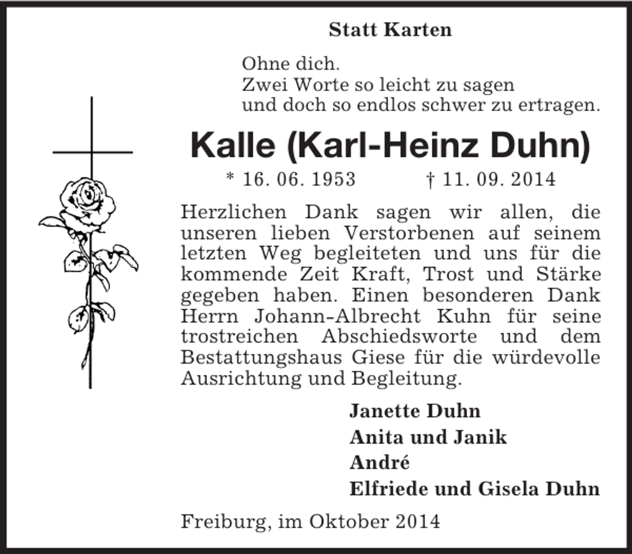 <p>Statt Karten<br />Ohne dich.<br />Zwei Worte so leicht zu sagen<br />und doch so endlos schwer zu ertragen.<br />Kalle (Karl-Heinz Duhn)<br />* 16. 06. 1953 † 11. 09. 2014<br />Herzlichen Dank sagen wir allen, die<br />unseren lieben Verstorbenen auf seinem letzten Weg begleiteten und uns für die kommende Zeit Kraft, Trost und Stärke gegeben haben. Einen besonderen Dank Herrn Johann-Albrecht Kuhn für seine trostreichen Abschiedsworte und dem<br />Bestattungshaus Giese für die würdevolle Ausrichtung und Begleitung.<br />Janette Duhn<br />Anita und Janik<br />André<br />Elfriede und Gisela Duhn<br />Freiburg, im Oktober 2014</p>