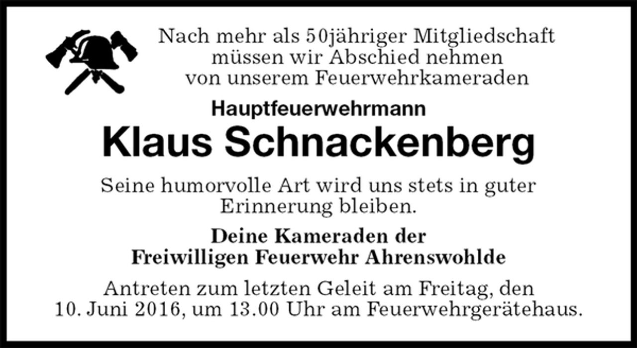 <p>Nach mehr als 50jähriger Mitgliedschaft<br />müssen wir Abschied nehmen<br />von unserem Feuerwehrkameraden<br />Hauptfeuerwehrmann<br />Klaus Schnackenberg<br />Seine humorvolle Art wird uns stets in guter<br />Erinnerung bleiben.<br />Deine Kameraden der<br />Freiwilligen Feuerwehr Ahrenswohlde<br />Antreten zum letzten Geleit am Freitag, den<br />10. Juni 2016, um 13.00 Uhr am Feuerwehrgerätehaus.</p>