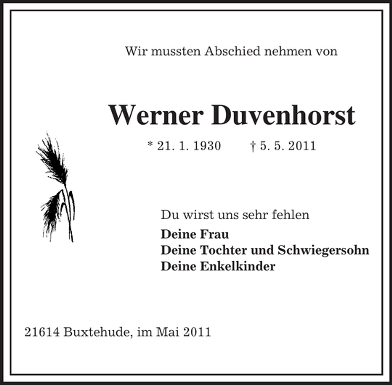 <p>Wir mussten Abschied nehmen von</p><p>Werner Duvenhorst<br />* 21. 1. 1930 † 5. 5. 2011</p><p>Du wirst uns sehr fehlen Deine Frau Deine Tochter und Schwiegersohn Deine Enkelkinder</p><p>21614 Buxtehude, im Mai 2011</p>