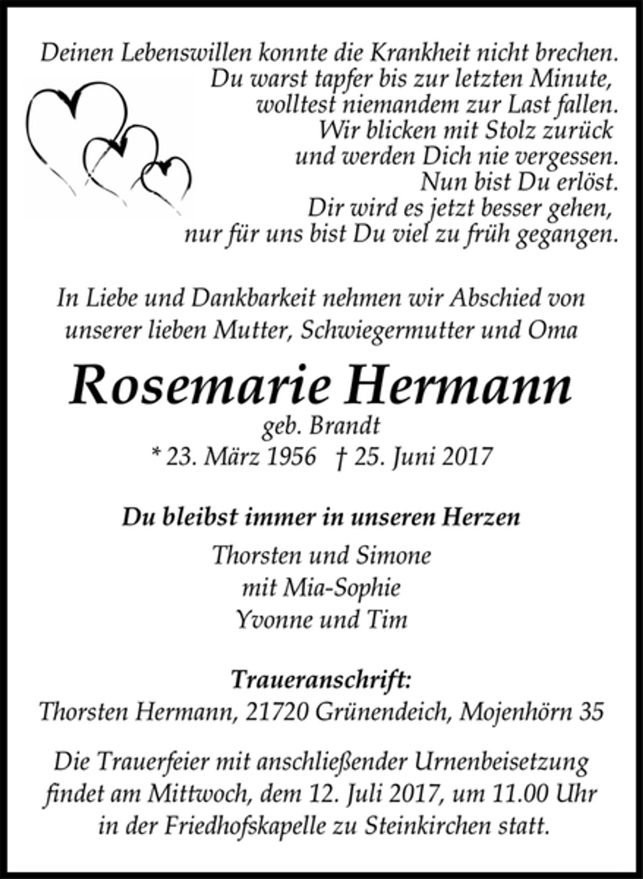 <p>Deinen Lebenswillen konnte die Krankheit nicht brechen.<br />Du warst tapfer bis zur letzten Minute,<br />wolltest niemandem zur Last fallen.<br />Wir blicken mit Stolz zurück<br />und werden Dich nie vergessen.<br />Nun bist Du erlöst.<br />Dir wird es jetzt besser gehen,<br />nur für uns bist Du viel zu früh gegangen.<br />In Liebe und Dankbarkeit nehmen wir Abschied von<br />unserer lieben Mutter, Schwiegermutter und Oma<br />Rosemarie Hermann<br />geb. Brandt<br />* 23. März 1956 † 25. Juni 2017<br />Du bleibst immer in unseren Herzen<br />Thorsten und Simone<br />mit Mia-Sophie<br />Yvonne und Tim<br />Traueranschrift:<br />Thorsten Hermann, 21720 Grünendeich, Mojenhörn 35<br />Die Trauerfeier mit anschließender Urnenbeisetzung<br />findet am Mittwoch, dem 12. Juli 2017, um 11.00 Uhr<br />in der Friedhofskapelle zu Steinkirchen statt.</p>