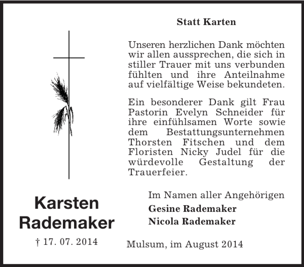 <p>Karsten<br />Rademaker<br />† 17. 07. 2014<br />Statt Karten<br />Unseren herzlichen Dank möchten wir allen aussprechen, die sich in stiller Trauer mit uns verbunden fühlten und ihre Anteilnahme auf vielfältige Weise bekundeten.<br />Ein besonderer Dank gilt Frau Pastorin Evelyn Schneider für ihre einfühlsamen Worte sowie dem Bestattungsunternehmen Thorsten Fitschen und dem Floristen Nicky Judel für die würdevolle Gestaltung der Trauerfeier.<br />Im Namen aller Angehörigen<br />Gesine Rademaker<br />Nicola Rademaker<br />Mulsum, im August 2014</p>