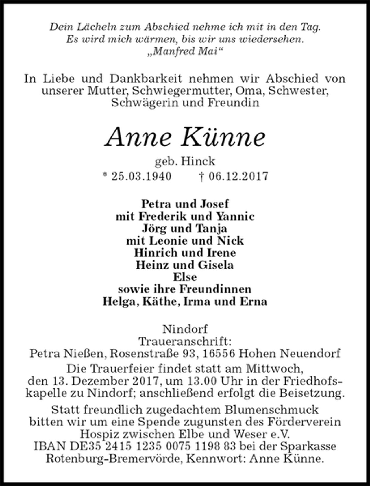 <p>Dein Lächeln zum Abschied nehme ich mit in den Tag.<br />Es wird mich wärmen, bis wir uns wiedersehen.<br />„Manfred Mai“<br />In Liebe und Dankbarkeit nehmen wir Abschied von unserer Mutter, Schwiegermutter, Oma, Schwester,<br />Schwägerin und Freundin<br />Anne Künne<br />geb. Hinck<br />* 25.03.1940 † 06.12.2017<br />Petra und Josef<br />mit Frederik und Yannic<br />Jörg und Tanja<br />mit Leonie und Nick<br />Hinrich und Irene<br />Heinz und Gisela<br />Else<br />sowie ihre Freundinnen<br />Helga, Käthe, Irma und Erna<br />Nindorf<br />Traueranschrift:<br />Petra Nießen, Rosenstraße 93, 16556 Hohen Neuendorf<br />Die Trauerfeier findet statt am Mittwoch,<br />den 13. Dezember 2017, um 13.00 Uhr in der Friedhofskapelle zu Nindorf; anschließend erfolgt die Beisetzung.<br />Statt freundlich zugedachtem Blumenschmuck<br />bitten wir um eine Spende zugunsten des Förderverein Hospiz zwischen Elbe und Weser e.V.<br />IBAN DE35 2415 1235 0075 1198 83 bei der Sparkasse Rotenburg-Bremervörde, Kennwort: Anne Künne.</p>
