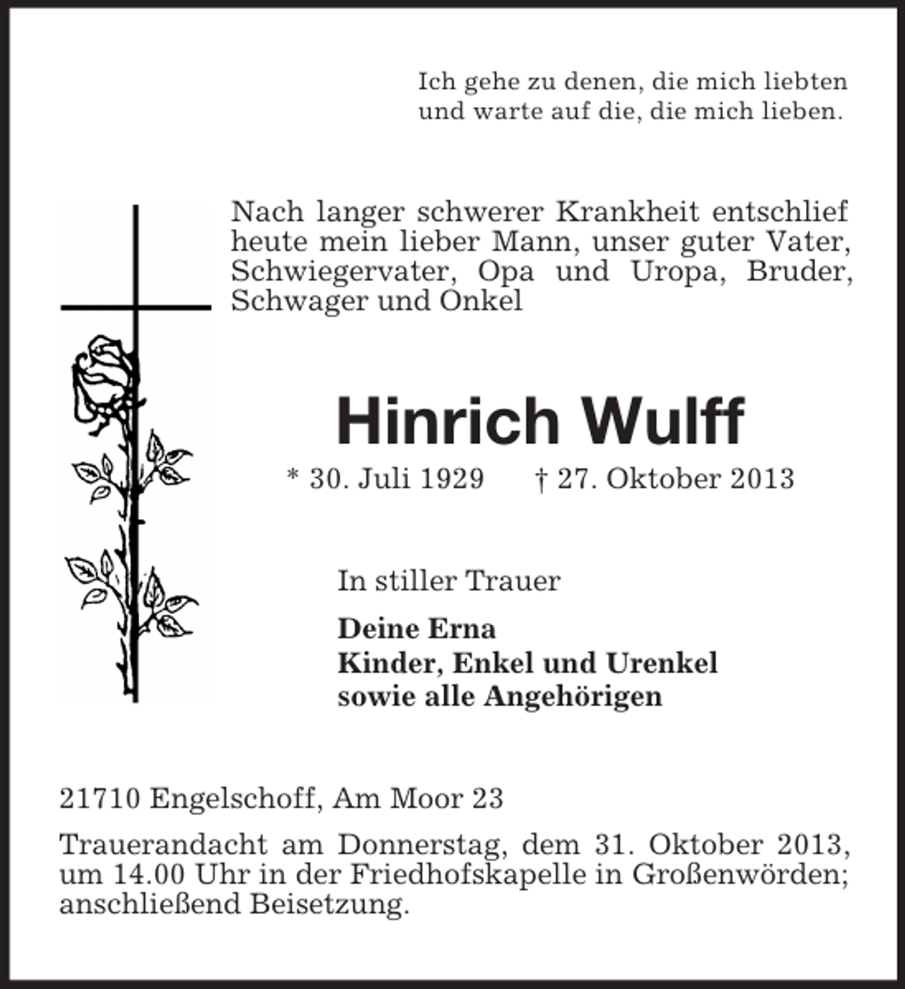 <p>Ich gehe zu denen, die mich liebten<br />und warte auf die, die mich lieben.<br />Nach langer schwerer Krankheit entschlief heute mein lieber Mann, unser guter Vater, Schwiegervater, Opa und Uropa, Bruder, Schwager und Onkel<br />Hinrich Wulff<br />* 30. Juli 1929 † 27. Oktober 2013<br />In stiller Trauer<br />Deine Erna<br />Kinder, Enkel und Urenkel<br />sowie alle Angehörigen<br />21710 Engelschoff, Am Moor 23<br />Trauerandacht am Donnerstag, dem 31. Oktober 2013, um 14.00 Uhr in der Friedhofskapelle in Großenwörden; anschließend Beisetzung.</p>