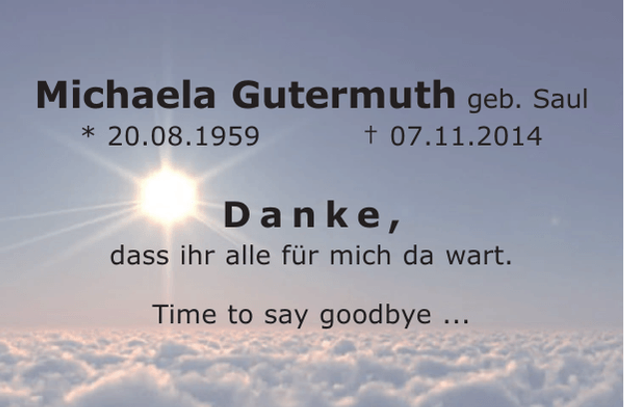 <p>Michaela Gutermuth geb. Saul<br />* 20.08.1959</p><p>† 07.11.2014</p><p>Danke,<br />dass ihr alle für mich da wart.<br />Time to say goodbye ...</p>