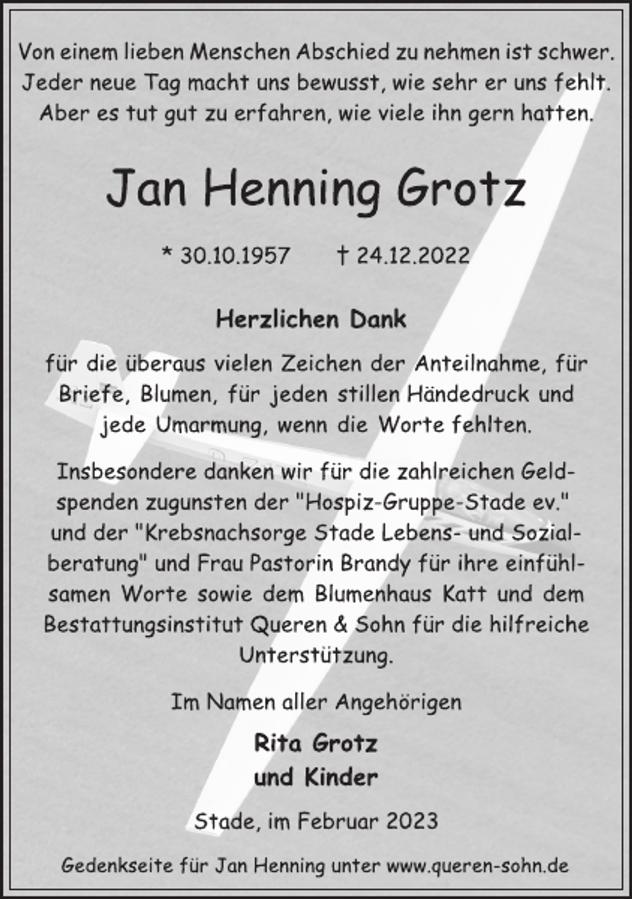 <p>Von einem lieben Menschen Abschied zu nehmen ist schwer.<br />Jeder neue Tag macht uns bewusst, wie sehr er uns fehlt.<br />Aber es tut gut zu erfahren, wie viele ihn gern hatten.<br />Jan Henning Grotz<br />* 30.10.1957 † 24.12.2022<br />Herzlichen Dank<br />für die überaus vielen Zeichen der Anteilnahme, für<br />Briefe, Blumen, für jeden stillen Händedruck und<br />jede Umarmung, wenn die Worte fehlten.<br />Insbesondere danken wir für die zahlreichen Geldspenden zugunsten der "Hospiz-Gruppe-Stade ev."<br />und der "Krebsnachsorge Stade Lebens- und Sozialberatung" und Frau Pastorin Brandy für ihre einfühlsamen Worte sowie dem Blumenhaus Katt und dem<br />Bestattungsinstitut Queren &amp; Sohn für die hilfreiche<br />Unterstützung.<br />Im Namen aller Angehörigen<br />Jan Henning Grotz<br />* 30.10.1957 † 24.12.2022<br />Rita Grotz<br />und Kinder<br />Stade, im Februar 2023<br />Gedenkseite für Jan Henning unter www.queren-sohn.de</p>