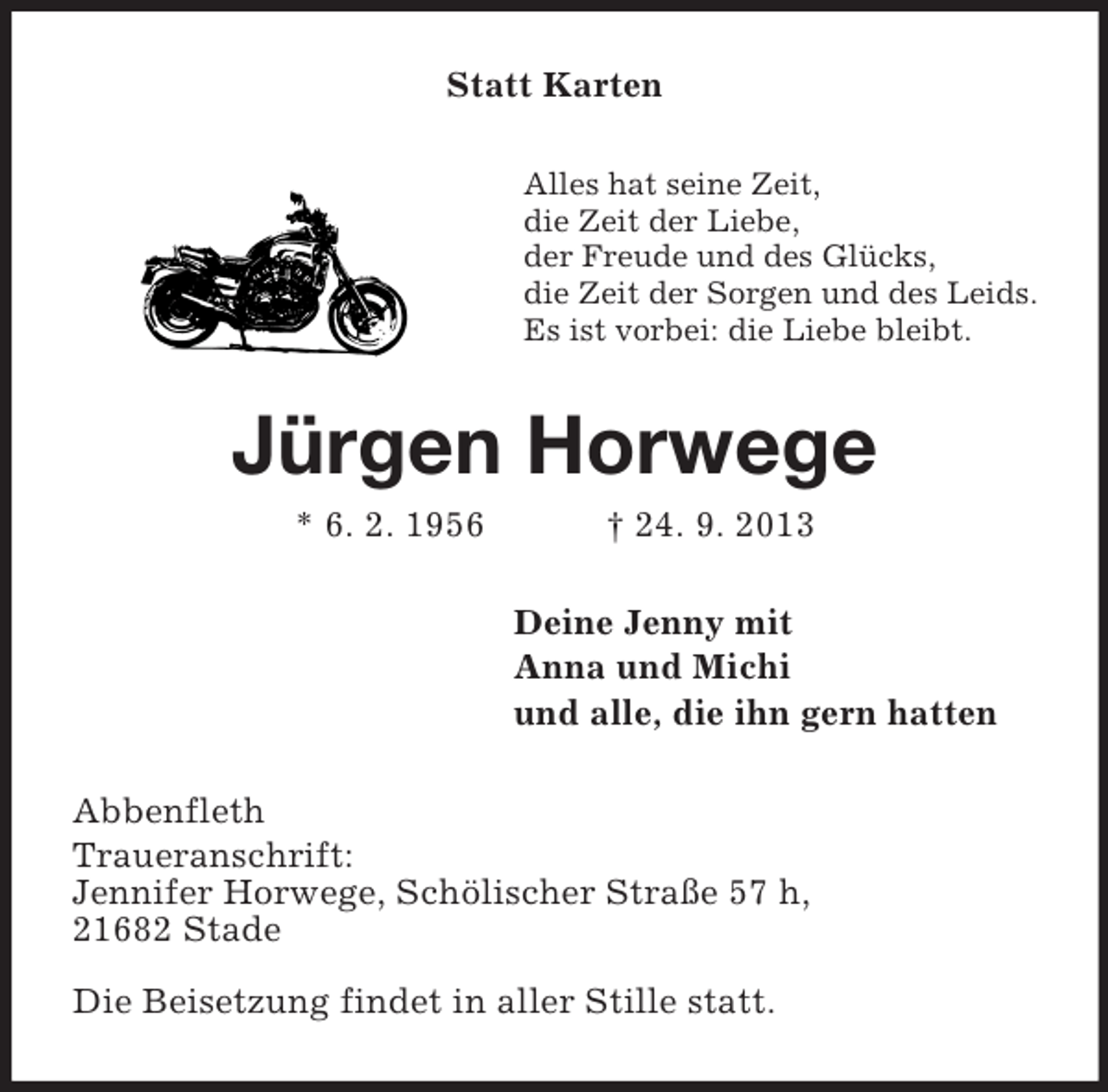 <p>Statt Karten<br />Alles hat seine Zeit,<br />die Zeit der Liebe,<br />der Freude und des Glücks,<br />die Zeit der Sorgen und des Leids.<br />Es ist vorbei: die Liebe bleibt.</p><p>Jürgen Horwege<br />* 6. 2. 1956</p><p>† 24. 9. 2013<br />Deine Jenny mit<br />Anna und Michi<br />und alle, die ihn gern hatten</p><p>Abbenfleth<br />Traueranschrift:<br />Jennifer Horwege, Schölischer Straße 57 h,<br />21682 Stade<br />Die Beisetzung findet in aller Stille statt.</p>