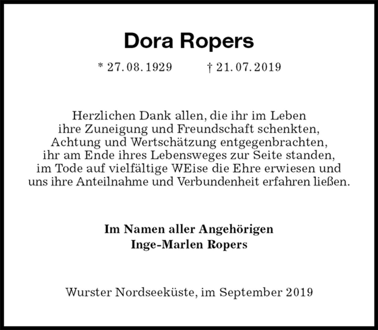 <p>Dora Ropers<br />* 27. 08. 1929 † 21. 07. 2019<br />Herzlichen Dank allen, die ihr im Leben<br />ihre Zuneigung und Freundschaft schenkten,<br />Achtung und Wertschätzung entgegenbrachten,<br />ihr am Ende ihres Lebensweges zur Seite standen,<br />im Tode auf vielfältige WEise die Ehre erwiesen und<br />uns ihre Anteilnahme und Verbundenheit erfahren ließen.<br />Im Namen aller Angehörigen<br />Inge-Marlen Ropers<br />Wurster Nordseeküste, im September 2019</p>