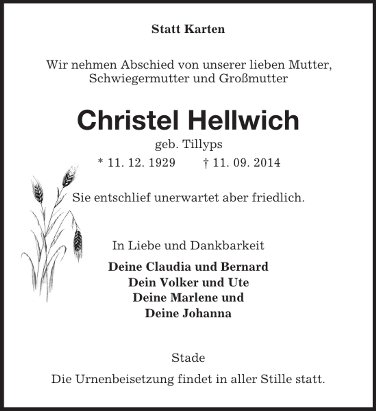 <p>Statt Karten<br />Wir nehmen Abschied von unserer lieben Mutter, Schwiegermutter und Großmutter<br />Christel Hellwich<br />geb. Tillyps<br />* 11. 12. 1929 † 11. 09. 2014<br />Sie entschlief unerwartet aber friedlich.<br />In Liebe und Dankbarkeit<br />Deine Claudia und Bernard<br />Dein Volker und Ute<br />Deine Marlene und<br />Deine Johanna<br />Stade<br />Die Urnenbeisetzung findet in aller Stille statt.</p>