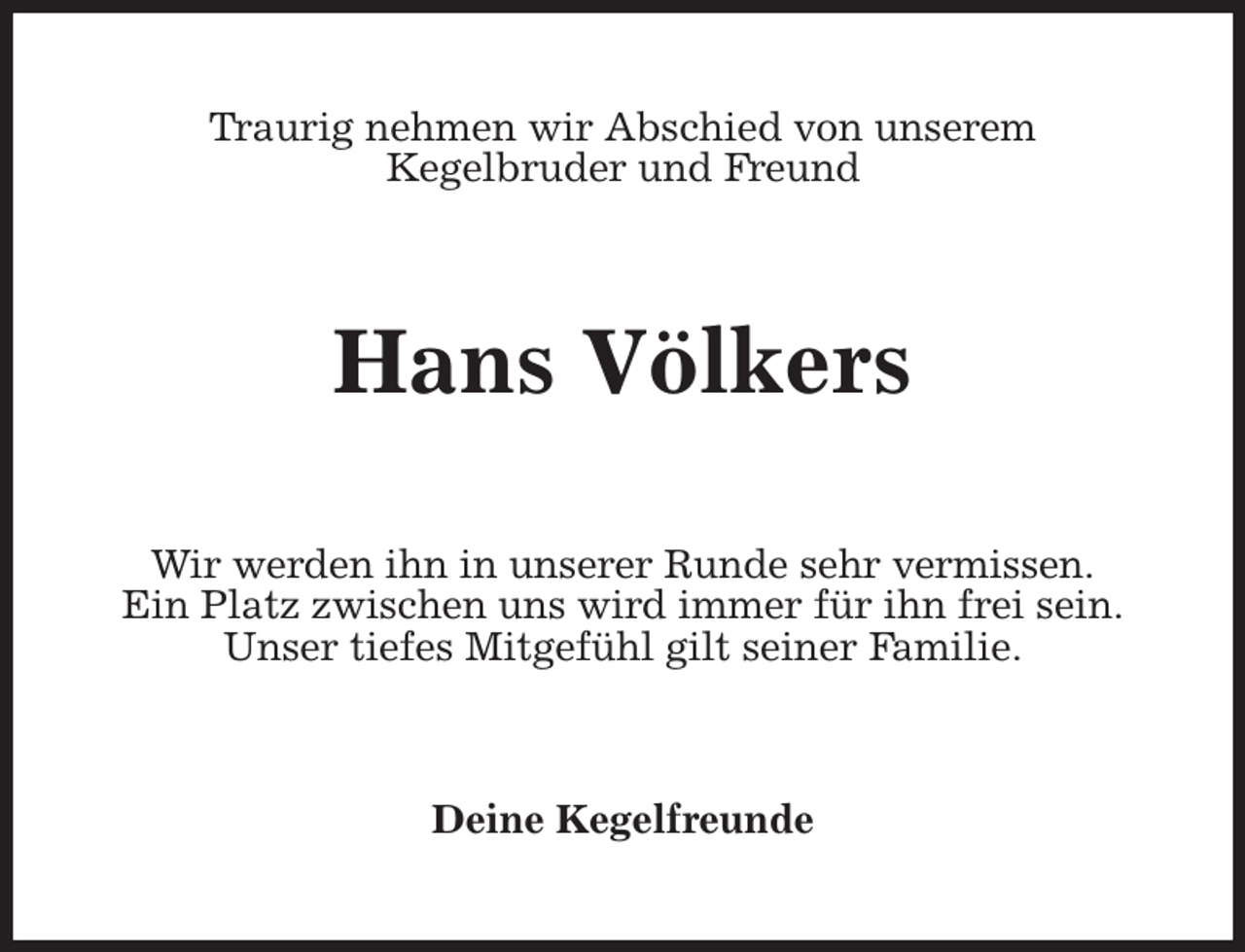 <p>Traurig nehmen wir Abschied von unserem<br />Kegelbruder und Freund<br />Hans Völkers<br />Wir werden ihn in unserer Runde sehr vermissen.<br />Ein Platz zwischen uns wird immer für ihn frei sein.<br />Unser tiefes Mitgefühl gilt seiner Familie.<br />Deine Kegelfreunde</p>