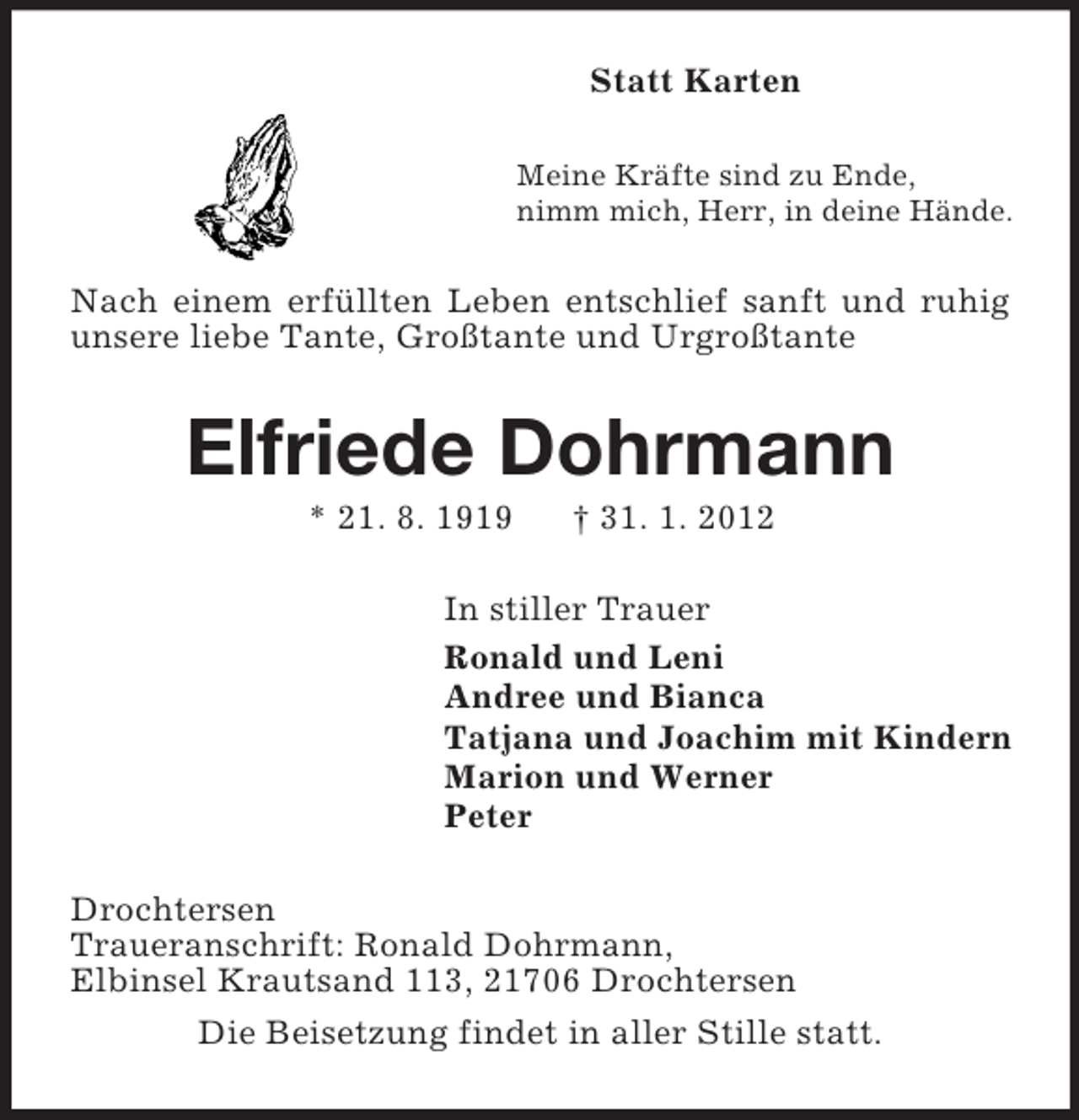 <p>Statt Karten<br />Meine Kräfte sind zu Ende,<br />nimm mich, Herr, in deine Hände.</p><p>Nach einem erfüllten Leben entschlief sanft und ruhig<br />unsere liebe Tante, Großtante und Urgroßtante</p><p>Elfriede Dohrmann<br />* 21. 8. 1919</p><p>† 31. 1. 2012</p><p>In stiller Trauer<br />Ronald und Leni<br />Andree und Bianca<br />Tatjana und Joachim mit Kindern<br />Marion und Werner<br />Peter<br />Drochtersen<br />Traueranschrift: Ronald Dohrmann,<br />Elbinsel Krautsand 113, 21706 Drochtersen<br />Die Beisetzung findet in aller Stille statt.</p>