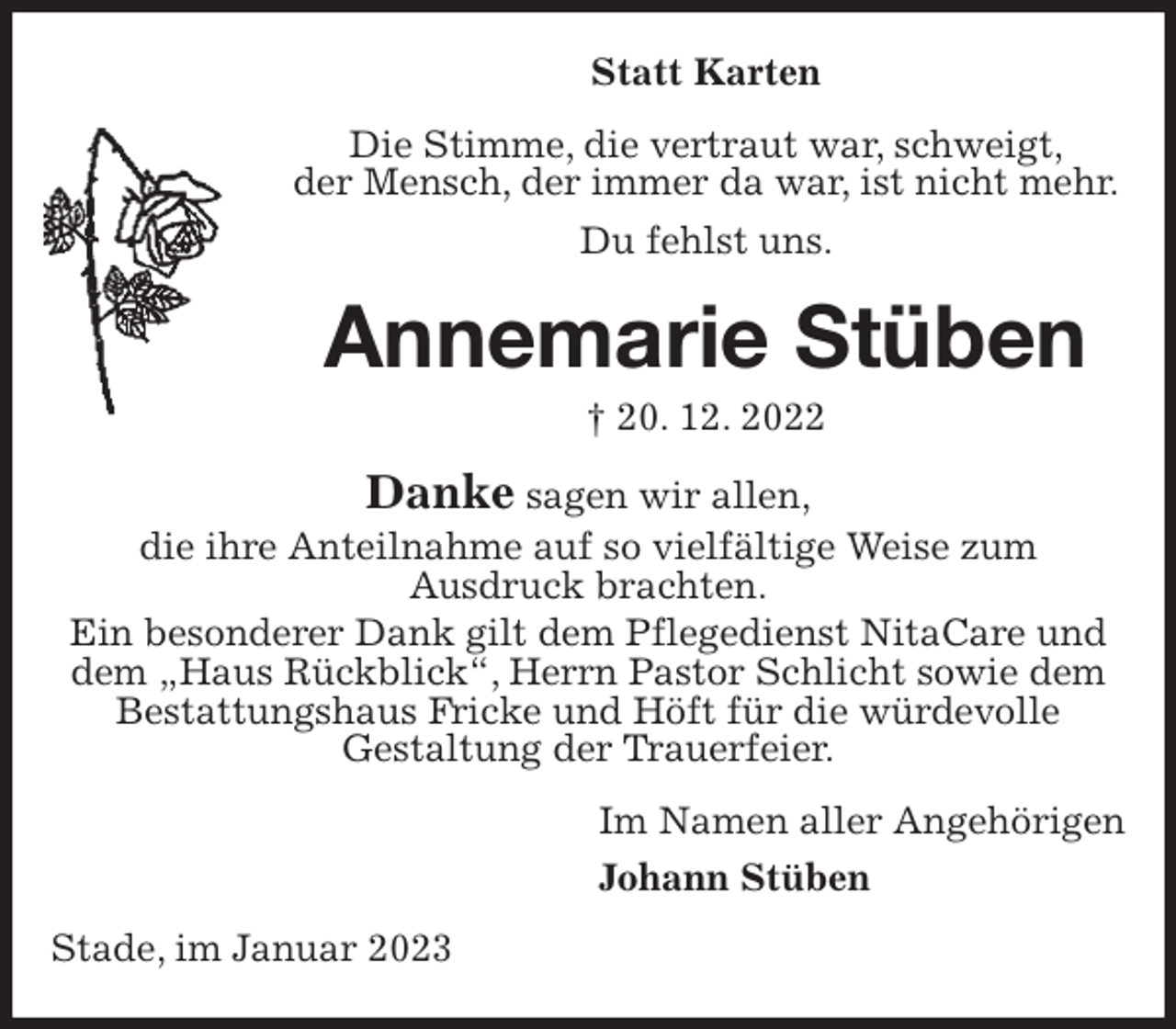 <p>Statt Karten<br />Die Stimme, die vertraut war, schweigt,<br />der Mensch, der immer da war, ist nicht mehr.<br />Du fehlst uns.<br />Annemarie Stüben<br />† 20. 12. 2022<br />Danke sagen wir allen,<br />die ihre Anteilnahme auf so vielfältige Weise zum<br />Ausdruck brachten.<br />Ein besonderer Dank gilt dem Pflegedienst NitaCare und dem „Haus Rückblick“, Herrn Pastor Schlicht sowie dem Bestattungshaus Fricke und Höft für die würdevolle<br />Gestaltung der Trauerfeier.<br />Im Namen aller Angehörigen<br />Johann Stüben<br />Stade, im Januar 2023</p>