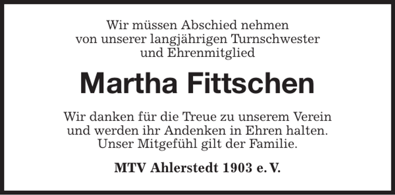 <p>Wir müssen Abschied nehmen<br />von unserer langjährigen Turnschwester<br />und Ehrenmitglied<br />Martha Fittschen<br />Wir danken für die Treue zu unserem Verein<br />und werden ihr Andenken in Ehren halten.<br />Unser Mitgefühl gilt der Familie.<br />MTV Ahlerstedt 1903 e. V.</p>