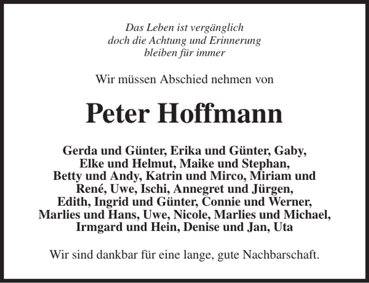 <p>Das Leben ist vergänglich<br />doch die Achtung und Erinnerung<br />bleiben für immer<br />Wir müssen Abschied nehmen von<br />Peter Hoffmann<br />Gerda und Günter, Erika und Günter, Gaby,<br />Elke und Helmut, Maike und Stephan,<br />Betty und Andy, Katrin und Mirco, Miriam und<br />René, Uwe, Ischi, Annegret und Jürgen,<br />Edith, Ingrid und Günter, Connie und Werner,<br />Marlies und Hans, Uwe, Nicole, Marlies und Michael, Irmgard und Hein, Denise und Jan, Uta<br />Wir sind dankbar für eine lange, gute Nachbarschaft.</p>