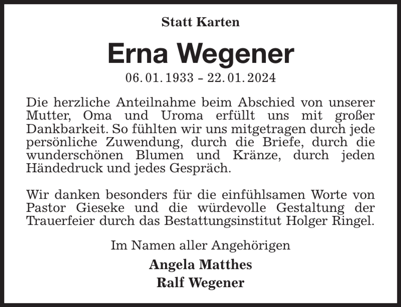 <p>Statt Karten<br />Erna Wegener<br />06. 01. 1933 - 22. 01. 2024<br />Die herzliche Anteilnahme beim Abschied von unserer Mutter, Oma und Uroma erfüllt uns mit großer<br />Dankbarkeit. So fühlten wir uns mitgetragen durch jede persönliche Zuwendung, durch die Briefe, durch die wunderschönen Blumen und Kränze, durch jeden<br />Händedruck und jedes Gespräch.</p><p>Wir danken besonders für die einfühlsamen Worte von Pastor Gieseke und die würdevolle Gestaltung der<br />Trauerfeier durch das Bestattungsinstitut Holger Ringel.<br />Im Namen aller Angehörigen<br />Angela Matthes<br />Ralf Wegener</p>
