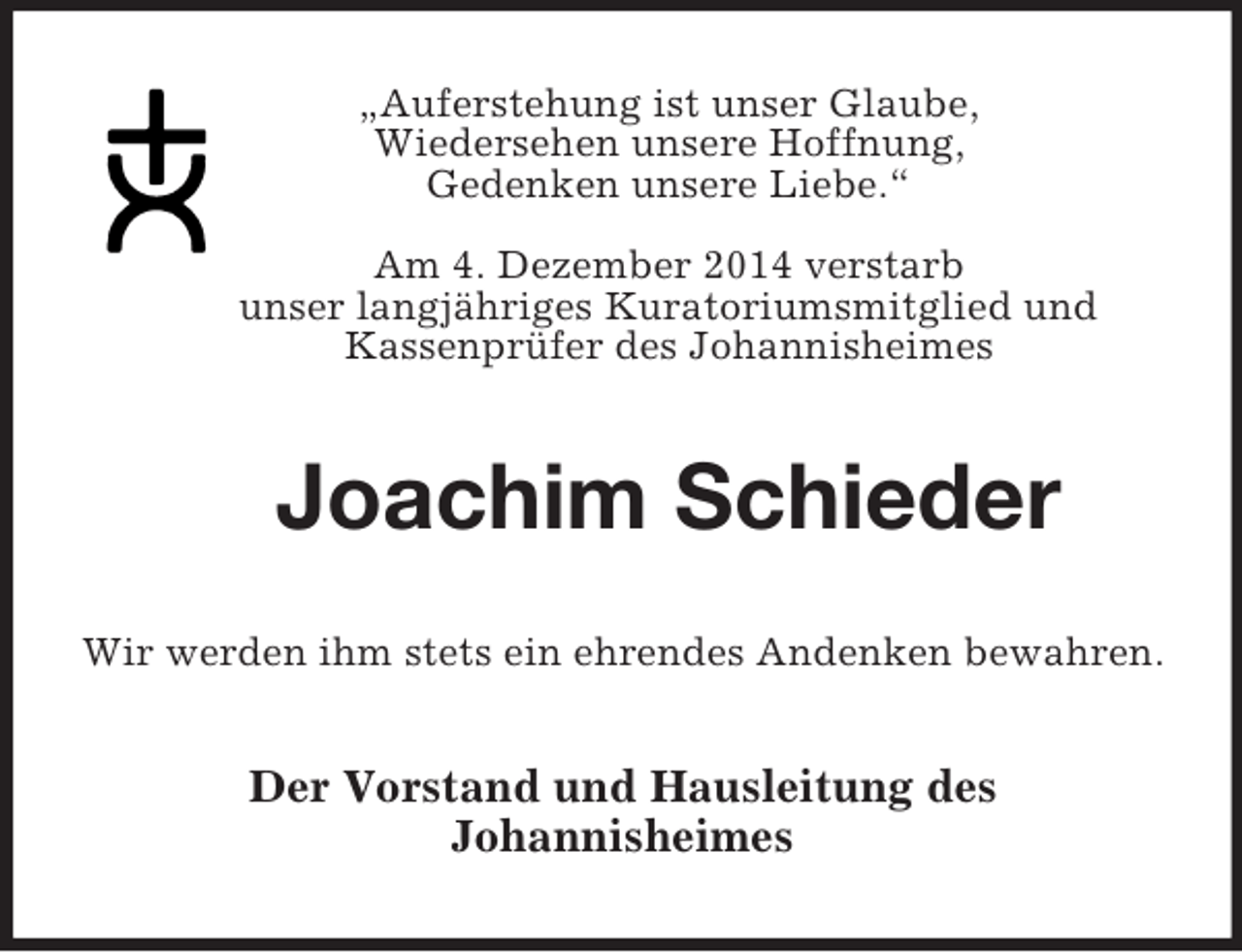 <p>„Auferstehung ist unser Glaube,<br />Wiedersehen unsere Hoffnung,<br />Gedenken unsere Liebe.“</p><p>Am 4. Dezember 2014 verstarb<br />unser langjähriges Kuratoriumsmitglied und<br />Kassenprüfer des Johannisheimes<br />Joachim Schieder<br />Wir werden ihm stets ein ehrendes Andenken bewahren.<br />Der Vorstand und Hausleitung des<br />Johannisheimes</p>