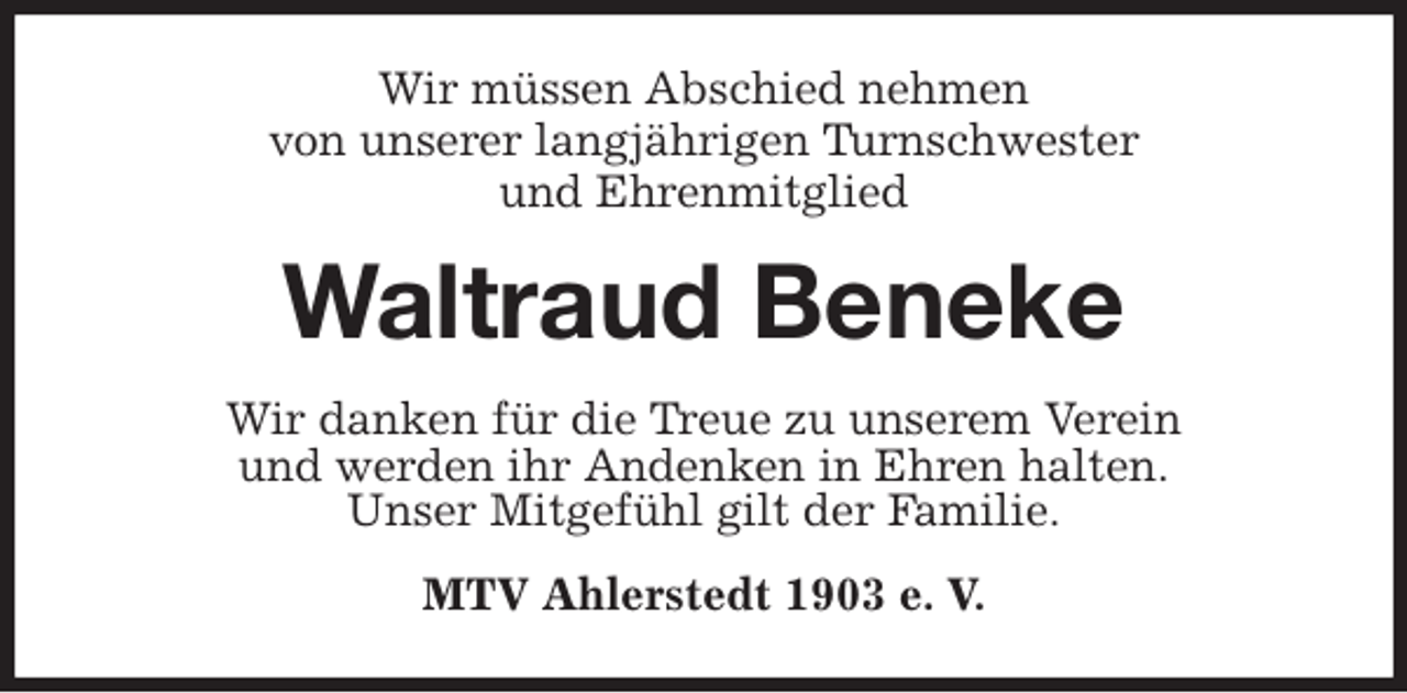 <p>Wir müssen Abschied nehmen<br />von unserer langjährigen Turnschwester<br />und Ehrenmitglied<br />Waltraud Beneke<br />Wir danken für die Treue zu unserem Verein<br />und werden ihr Andenken in Ehren halten.<br />Unser Mitgefühl gilt der Familie.<br />MTV Ahlerstedt 1903 e. V.</p>