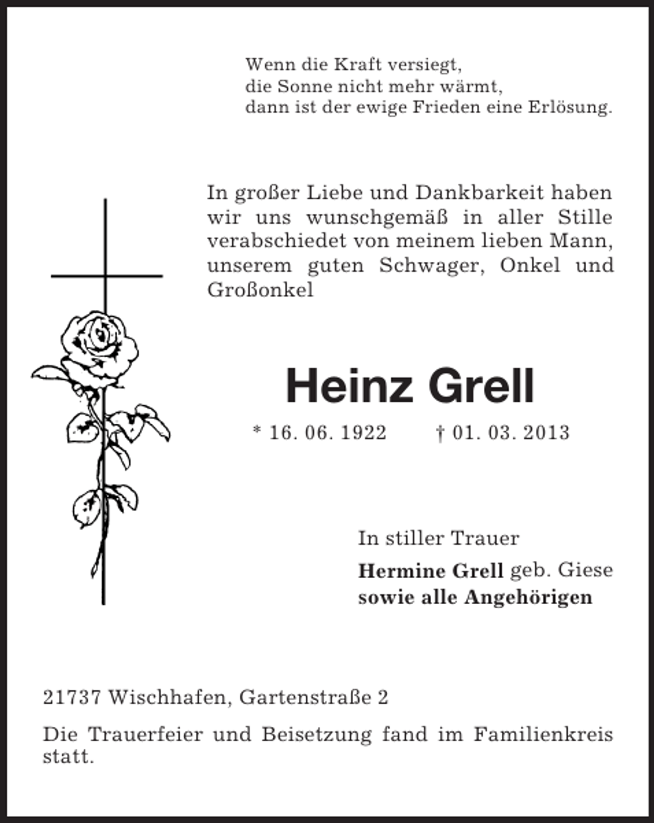 <p>Wenn die Kraft versiegt,<br />die Sonne nicht mehr wärmt,<br />dann ist der ewige Frieden eine Erlösung.</p><p>In großer Liebe und Dankbarkeit haben<br />wir uns wunschgemäß in aller Stille<br />verabschiedet von meinem lieben Mann,<br />unserem guten Schwager, Onkel und<br />Großonkel</p><p>Heinz Grell<br />* 16. 06. 1922</p><p>† 01. 03. 2013</p><p>In stiller Trauer<br />Hermine Grell geb. Giese<br />sowie alle Angehörigen</p><p>21737 Wischhafen, Gartenstraße 2<br />Die Trauerfeier und Beisetzung fand im Familienkreis<br />statt.</p>