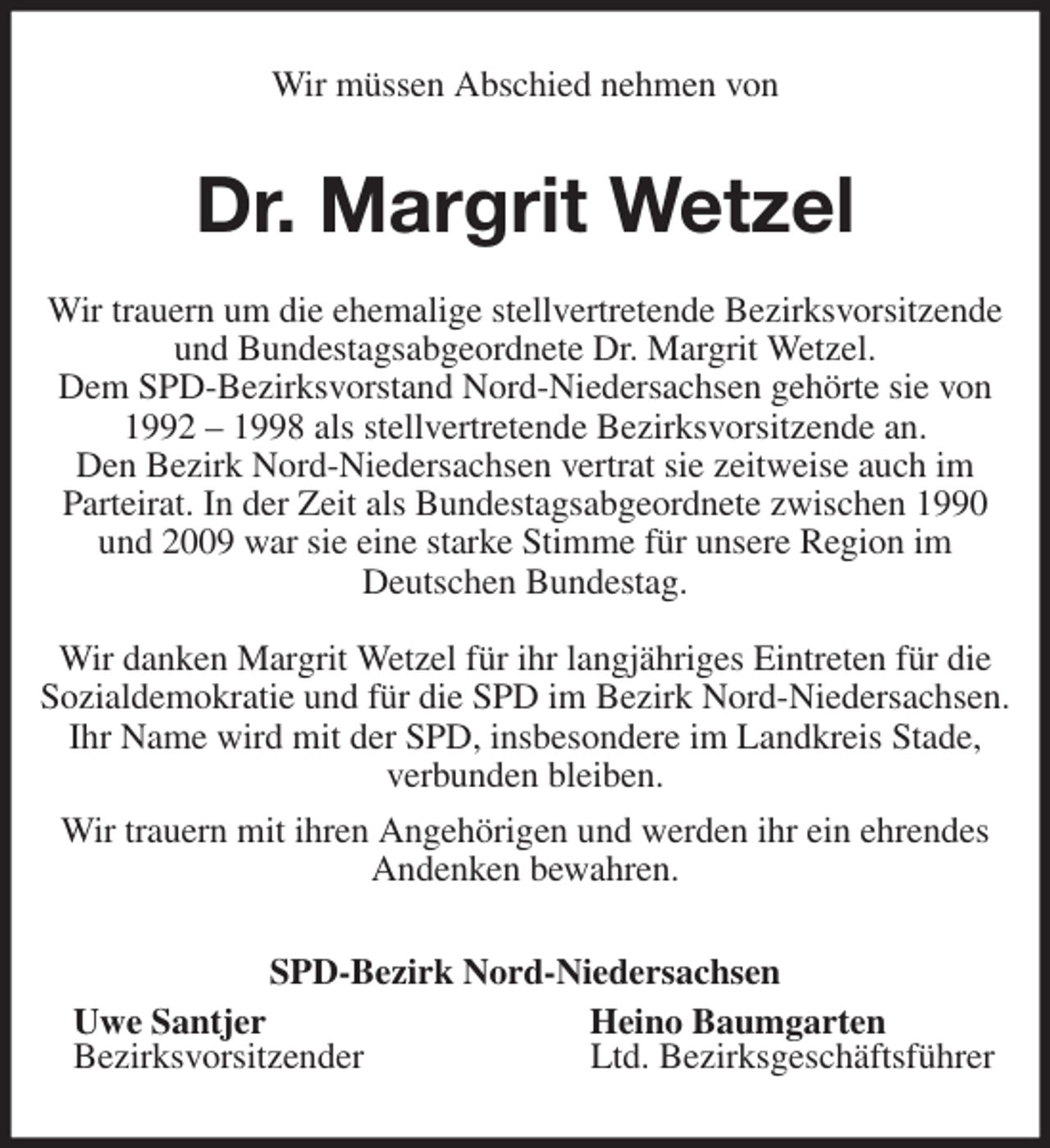 <p>Wir müssen Abschied nehmen von<br />Dr. Margrit Wetzel<br />Wir trauern um die ehemalige stellvertretende Bezirksvorsitzende und Bundestagsabgeordnete Dr. Margrit Wetzel.<br />Dem SPD-Bezirksvorstand Nord-Niedersachsen gehörte sie von 1992 - 1998 als stellvertretende Bezirksvorsitzende an.<br />Den Bezirk Nord-Niedersachsen vertrat sie zeitweise auch im<br />Parteirat. In der Zeit als Bundestagsabgeordnete zwischen 1990 und 2009 war sie eine starke Stimme für unsere Region im<br />Deutschen Bundestag.</p>
<p>Wir danken Margrit Wetzel für ihr langjähriges Eintreten für die Sozialdemokratie und für die SPD im Bezirk Nord-Niedersachsen. Ihr Name wird mit der SPD, insbesondere im Landkreis Stade, verbunden bleiben.<br />Wir trauern mit ihren Angehörigen und werden ihr ein ehrendes Andenken bewahren.<br />SPD-Bezirk Nord-Niedersachsen<br />Uwe Santjer Heino Baumgarten<br />Bezirksvorsitzender Ltd. Bezirksgeschäftsführer</p>