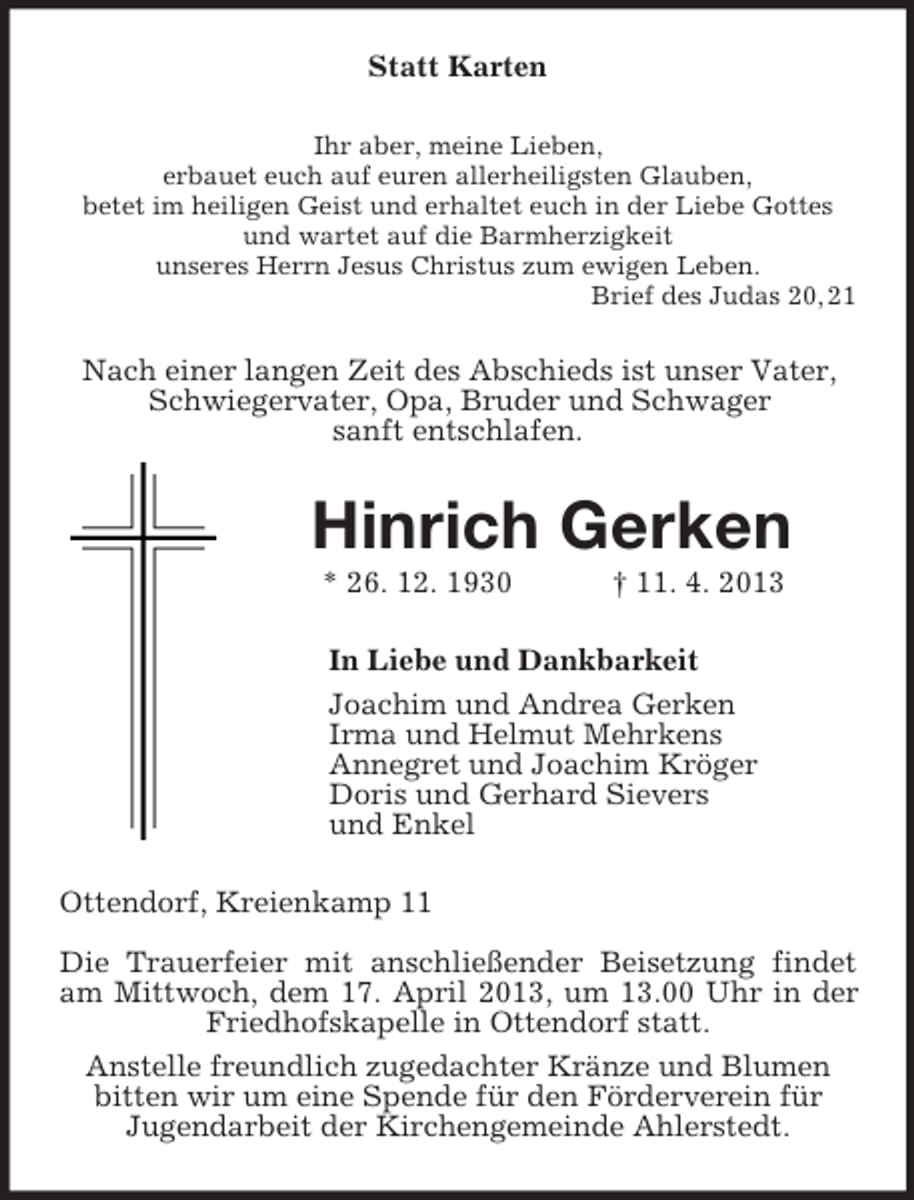 <p>Statt Karten<br />Ihr aber, meine Lieben,<br />erbauet euch auf euren allerheiligsten Glauben,<br />betet im heiligen Geist und erhaltet euch in der Liebe Gottes<br />und wartet auf die Barmherzigkeit<br />unseres Herrn Jesus Christus zum ewigen Leben.<br />Brief des Judas 20, 21</p><p>Nach einer langen Zeit des Abschieds ist unser Vater,<br />Schwiegervater, Opa, Bruder und Schwager<br />sanft entschlafen.</p><p>Hinrich Gerken<br />* 26. 12. 1930</p><p>† 11. 4. 2013</p><p>In Liebe und Dankbarkeit<br />Joachim und Andrea Gerken<br />Irma und Helmut Mehrkens<br />Annegret und Joachim Kröger<br />Doris und Gerhard Sievers<br />und Enkel<br />Ottendorf, Kreienkamp 11<br />Die Trauerfeier mit anschließender Beisetzung findet<br />am Mittwoch, dem 17. April 2013, um 13.00 Uhr in der<br />Friedhofskapelle in Ottendorf statt.<br />Anstelle freundlich zugedachter Kränze und Blumen<br />bitten wir um eine Spende für den Förderverein für<br />Jugendarbeit der Kirchengemeinde Ahlerstedt.</p>