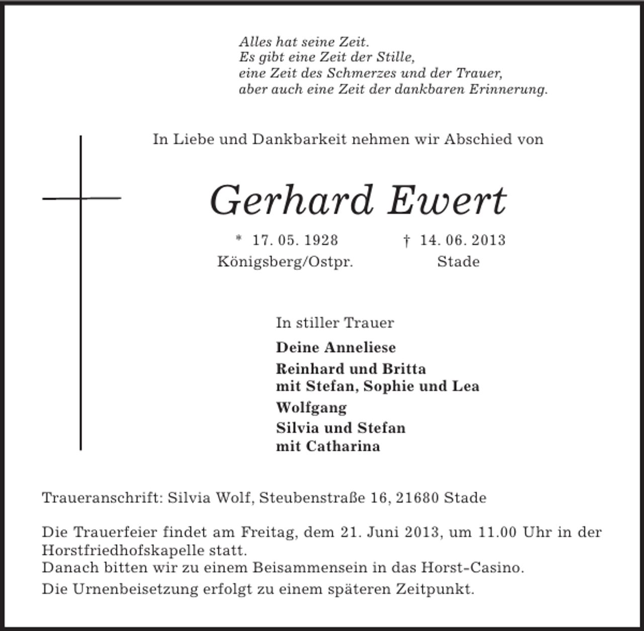 <p>Alles hat seine Zeit.<br />Es gibt eine Zeit der Stille,<br />eine Zeit des Schmerzes und der Trauer,<br />aber auch eine Zeit der dankbaren Erinnerung.<br />In Liebe und Dankbarkeit nehmen wir Abschied von<br />Gerhard Ewert<br />* 17. 05. 1928 † 14. 06. 2013<br />Königsberg/Ostpr. Stade<br />In stiller Trauer<br />Deine Anneliese<br />Reinhard und Britta<br />mit Stefan, Sophie und Lea<br />Wolfgang<br />Silvia und Stefan<br />mit Catharina<br />Traueranschrift: Silvia Wolf, Steubenstraße 16, 21680 Stade</p><p>Die Trauerfeier findet am Freitag, dem 21. Juni 2013, um 11.00 Uhr in der Horstfriedhofskapelle statt.<br />Danach bitten wir zu einem Beisammensein in das Horst-Casino.<br />Die Urnenbeisetzung erfolgt zu einem späteren Zeitpunkt.</p>