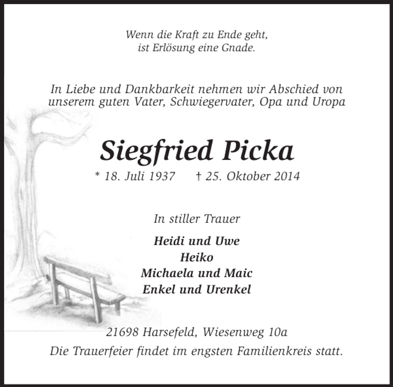 <p>Wenn die Kraft zu Ende geht,<br />ist Erlösung eine Gnade.<br />In Liebe und Dankbarkeit nehmen wir Abschied von<br />unserem guten Vater, Schwiegervater, Opa und Uropa<br />Siegfried Picka<br />* 18. Juli 1937 † 25. Oktober 2014<br />In stiller Trauer<br />Heidi und Uwe<br />Heiko<br />Michaela und Maic<br />Enkel und Urenkel<br />21698 Harsefeld, Wiesenweg 10a<br />Die Trauerfeier findet im engsten Familienkreis statt.</p>