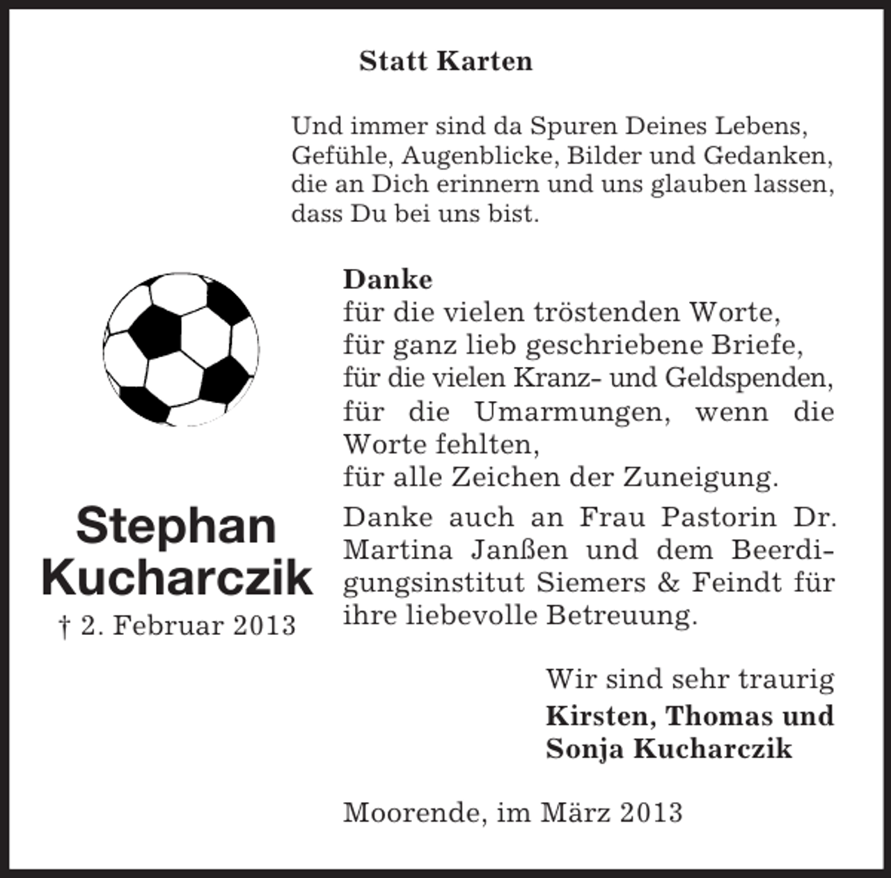 <p>Statt Karten<br />Und immer sind da Spuren Deines Lebens,<br />Gefühle, Augenblicke, Bilder und Gedanken,<br />die an Dich erinnern und uns glauben lassen,<br />dass Du bei uns bist.</p><p>Stephan<br />Kucharczik<br />† 2. Februar 2013</p><p>Danke<br />für die vielen tröstenden Worte,<br />für ganz lieb geschriebene Briefe,<br />für die vielen Kranz- und Geldspenden,<br />für die Umarmungen, wenn die<br />Worte fehlten,<br />für alle Zeichen der Zuneigung.<br />Danke auch an Frau Pastorin Dr.<br />Martina Janßen und dem Beerdigungsinstitut Siemers &amp; Feindt für<br />ihre liebevolle Betreuung.<br />Wir sind sehr traurig<br />Kirsten, Thomas und<br />Sonja Kucharczik<br />Moorende, im März 2013</p>