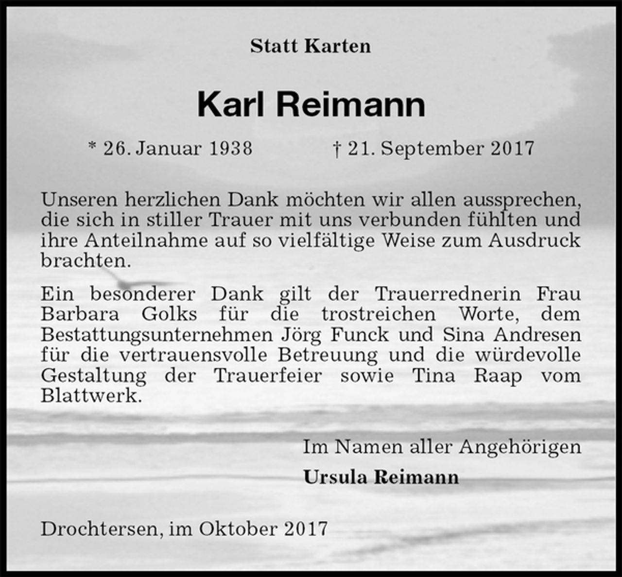 <p>Statt Karten<br />Karl Reimann<br />* 26. Januar 1938 † 21. September 2017<br />Unseren herzlichen Dank möchten wir allen aussprechen, die sich in stiller Trauer mit uns verbunden fühlten und ihre Anteilnahme auf so vielfältige Weise zum Ausdruck brachten.<br />Ein besonderer Dank gilt der Trauerrednerin Frau<br />Barbara Golks für die trostreichen Worte, dem<br />Bestattungsunternehmen Jörg Funck und Sina Andresen für die vertrauensvolle Betreuung und die würdevolle Gestaltung der Trauerfeier sowie Tina Raap vom<br />Blattwerk.<br />Im Namen aller Angehörigen<br />Ursula Reimann<br />Drochtersen, im Oktober 2017</p>
