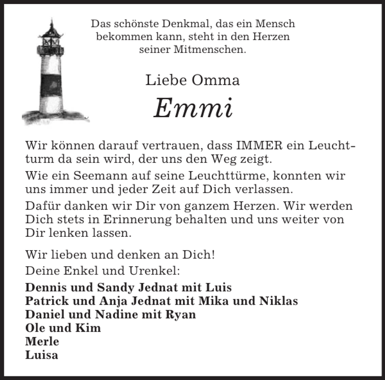 <p>Das schönste Denkmal, das ein Mensch<br />bekommen kann, steht in den Herzen<br />seiner Mitmenschen.<br />Liebe Omma</p><p>Emmi<br />Wir können darauf vertrauen, dass IMMER ein Leuchtturm da sein wird, der uns den Weg zeigt.<br />Wie ein Seemann auf seine Leuchttürme, konnten wir uns immer und jeder Zeit auf Dich verlassen.<br />Dafür danken wir Dir von ganzem Herzen. Wir werden Dich stets in Erinnerung behalten und uns weiter von Dir lenken lassen.<br />Wir lieben und denken an Dich!<br />Deine Enkel und Urenkel:<br />Dennis und Sandy Jednat mit Luis<br />Patrick und Anja Jednat mit Mika und Niklas<br />Daniel und Nadine mit Ryan<br />Ole und Kim<br />Merle<br />Luisa</p>