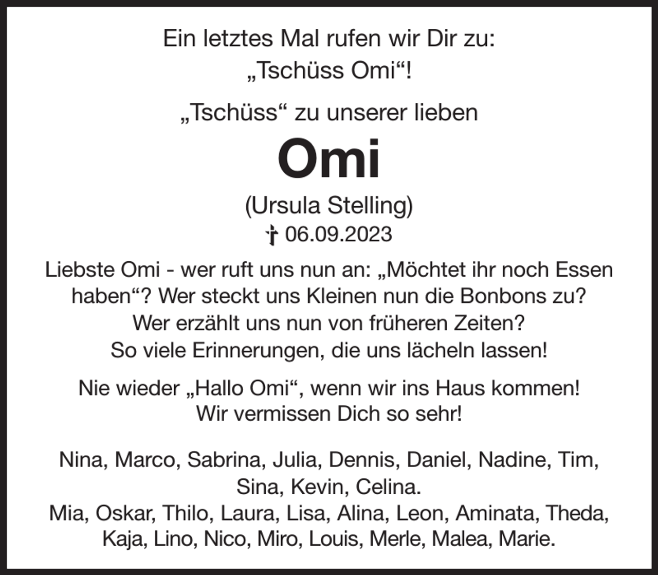 <p>Ein letztes Mal rufen wir Dir zu:<br />„Tschüss Omi“!</p><p>„Tschüss“ zu unserer lieben<br />Omi<br />(Ursula Stelling)<br />† 06.09.2023<br />Liebste Omi - wer ruft uns nun an: „Möchtet ihr noch Essen<br />haben“? Wer steckt uns Kleinen nun die Bonbons zu?<br />Wer erzählt uns nun von früheren Zeiten?<br />So viele Erinnerungen, die uns lächeln lassen!<br />Nie wieder „Hallo Omi“, wenn wir ins Haus kommen!<br />Wir vermissen Dich so sehr!<br />Nina, Marco, Sabrina, Julia, Dennis, Daniel, Nadine, Tim,<br />Sina, Kevin, Celina.<br />Mia, Oskar, Thilo, Laura, Lisa, Alina, Leon, Aminata, Theda,<br />Kaja, Lino, Nico, Miro, Louis, Merle, Malea, Marie.</p>
