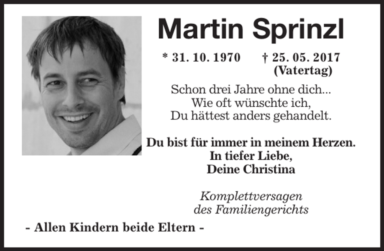 <p>Martin Sprinzl<br />* 31. 10. 1970 † 25. 05. 2017<br />(Vatertag)<br />Schon drei Jahre ohne dich...<br />Wie oft wünschte ich,<br />Du hättest anders gehandelt.</p>
<p>Du bist für immer in meinem Herzen.<br />In tiefer Liebe,<br />Deine Christina</p>
<p>Komplettversagen<br />des Familiengerichts<br />- Allen Kindern beide Eltern -</p>