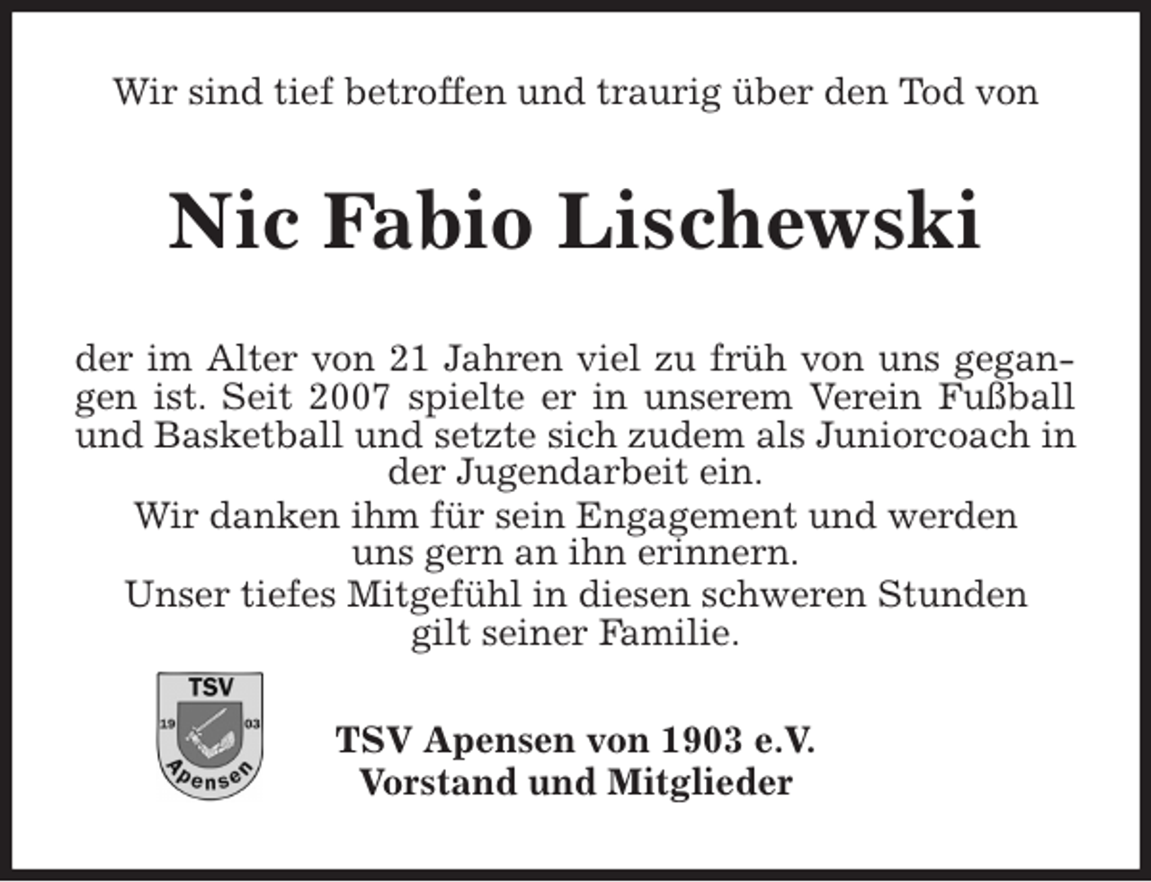 <p>Wir sind tief betroffen und traurig über den Tod von<br />Nic Fabio Lischewski</p>
<p>der im Alter von 21 Jahren viel zu früh von uns gegangen ist. Seit 2007 spielte er in unserem Verein Fußball und Basketball und setzte sich zudem als Juniorcoach in der Jugendarbeit ein.<br />Wir danken ihm für sein Engagement und werden<br />uns gern an ihn erinnern.<br />Unser tiefes Mitgefühl in diesen schweren Stunden<br />gilt seiner Familie.<br />TSV Apensen von 1903 e.V.<br />Vorstand und Mitglieder</p>
