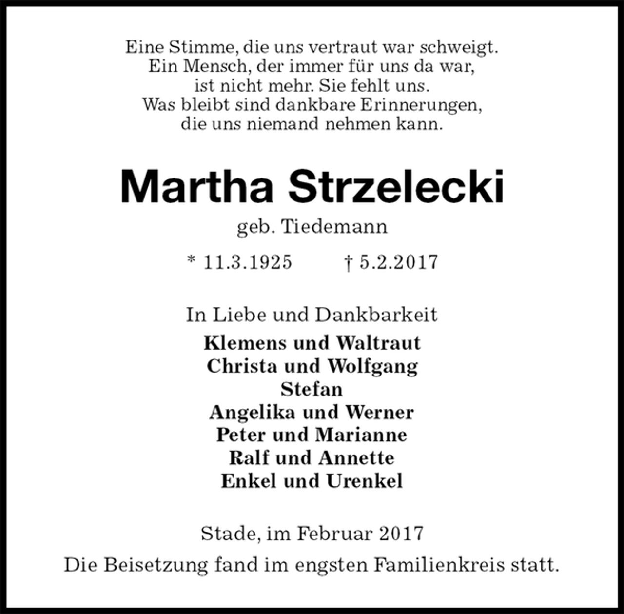 <p>Eine Stimme, die uns vertraut war schweigt.<br />Ein Mensch, der immer für uns da war,<br />ist nicht mehr. Sie fehlt uns.<br />Was bleibt sind dankbare Erinnerungen,<br />die uns niemand nehmen kann.<br />Martha Strzelecki<br />geb. Tiedemann<br />* 11.3.1925 † 5.2.2017<br />In Liebe und Dankbarkeit<br />Klemens und Waltraut<br />Christa und Wolfgang<br />Stefan<br />Angelika und Werner<br />Peter und Marianne<br />Ralf und Annette<br />Enkel und Urenkel<br />Stade, im Februar 2017<br />Die Beisetzung fand im engsten Familienkreis statt.</p>