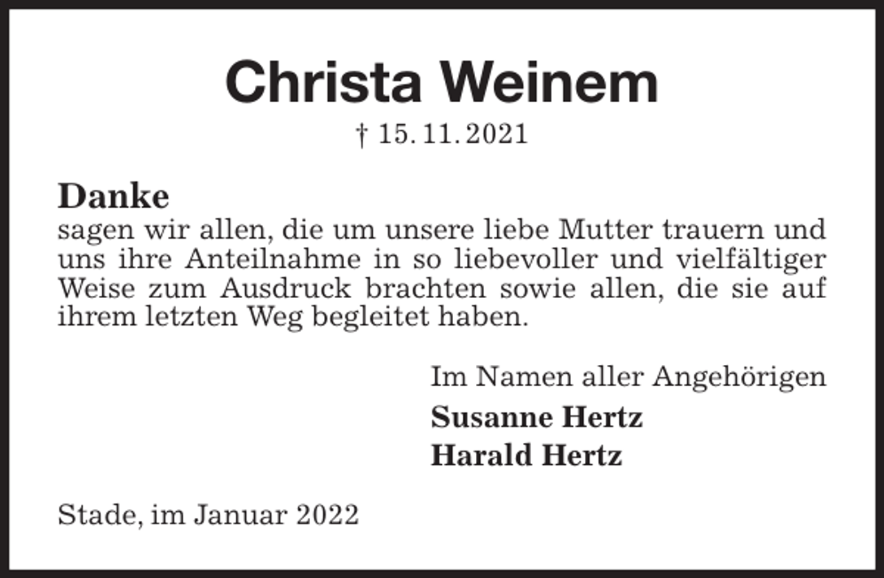 <p>Christa Weinem<br />† 15. 11. 2021<br />Danke<br />sagen wir allen, die um unsere liebe Mutter trauern und uns ihre Anteilnahme in so liebevoller und vielfältiger Weise zum Ausdruck brachten sowie allen, die sie auf ihrem letzten Weg begleitet haben.<br />Im Namen aller Angehörigen<br />Susanne Hertz<br />Harald Hertz<br />Stade, im Januar 2022</p>