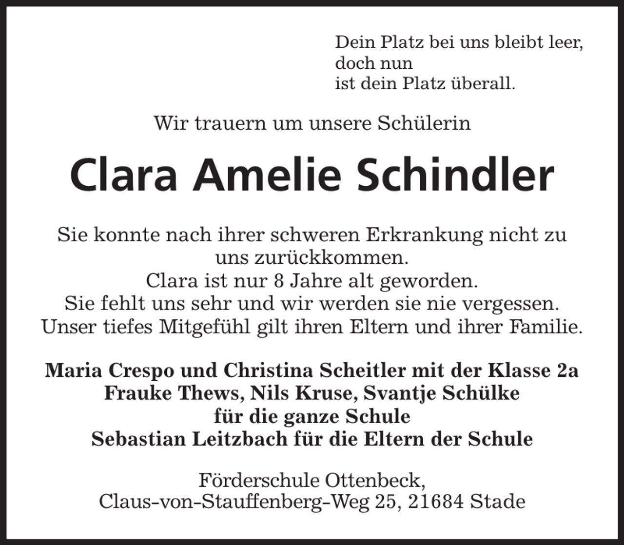 <p>Dein Platz bei uns bleibt leer,<br />doch nun<br />ist dein Platz überall.<br />Wir trauern um unsere Schülerin<br />Clara Amelie Schindler<br />Sie konnte nach ihrer schweren Erkrankung nicht zu uns zurückkommen.<br />Clara ist nur 8 Jahre alt geworden.<br />Sie fehlt uns sehr und wir werden sie nie vergessen.<br />Unser tiefes Mitgefühl gilt ihren Eltern und ihrer Familie.<br />Maria Crespo und Christina Scheitler mit der Klasse 2a<br />Frauke Thews, Nils Kruse, Svantje Schülke<br />für die ganze Schule<br />Sebastian Leitzbach für die Eltern der Schule<br />Förderschule Ottenbeck,<br />Claus-von-Stauffenberg-Weg 25, 21684 Stade</p>