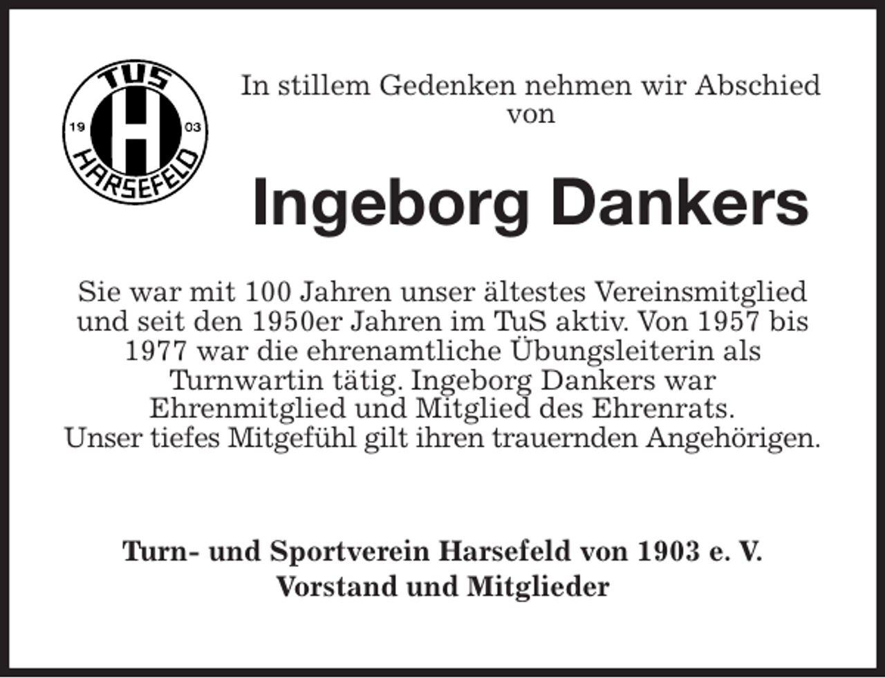 <p>In stillem Gedenken nehmen wir Abschied von<br />Ingeborg Dankers<br />Sie war mit 100 Jahren unser ältestes Vereinsmitglied und seit den 1950er Jahren im TuS aktiv. Von 1957 bis 1977 war die ehrenamtliche Übungsleiterin als<br />Turnwartin tätig. Ingeborg Dankers war<br />Ehrenmitglied und Mitglied des Ehrenrats.<br />Unser tiefes Mitgefühl gilt ihren trauernden Angehörigen.<br />Turn- und Sportverein Harsefeld von 1903 e. V.<br />Vorstand und Mitglieder</p>